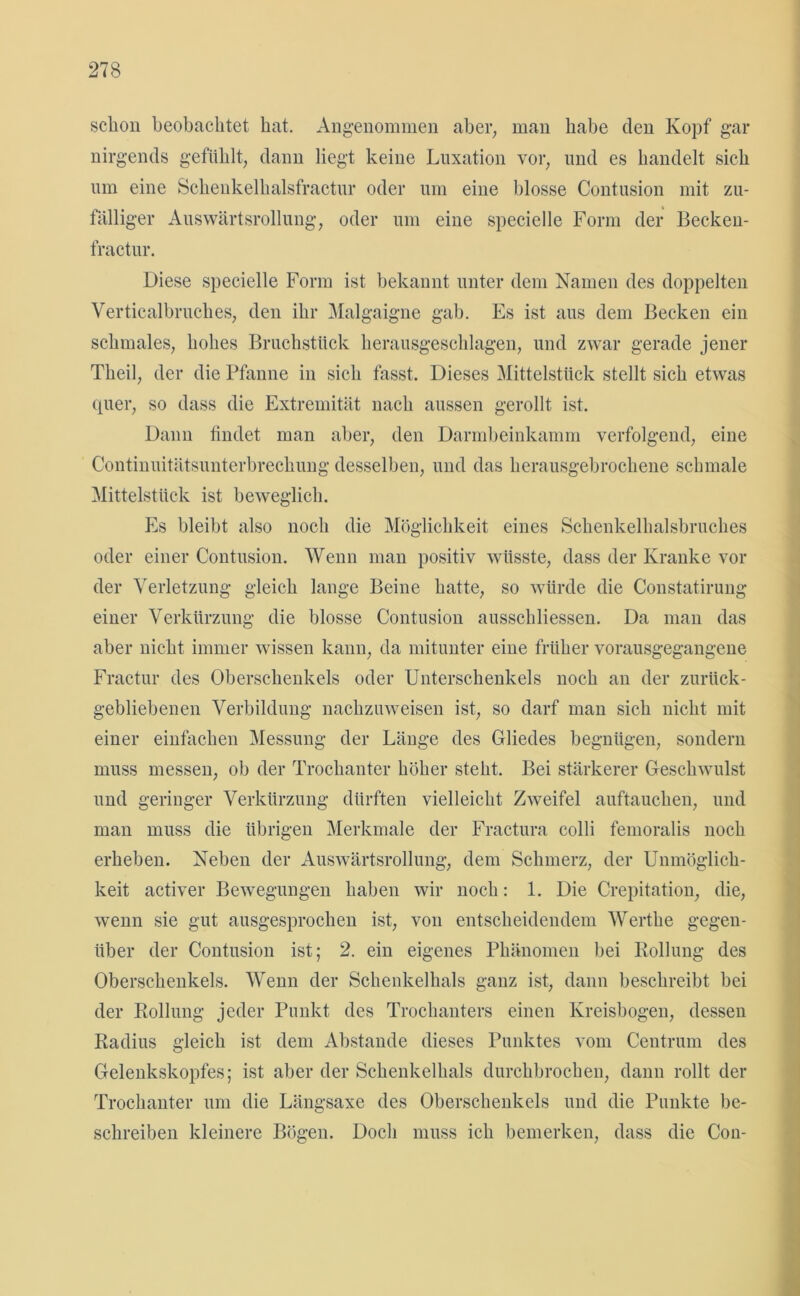 schon beobachtet bat. Angenommen aber, man habe den Kopf gar nirgends gefühlt, dann liegt keine Luxation vor, und es bandelt sich um eine Schenkelhalsfractur oder um eine blosse Contusion mit zu- fälliger Auswärtsrollung, oder um eine specielle Form der Becken- fractur. Diese specielle Form ist bekannt unter dem Namen des doppelten Verticalbrucbes, den ihr Malgaigne gab. Es ist aus dem Becken ein schmales, hohes Bruchstück herausgeschlagen, und zwar gerade jener Theil, der die Pfanne in sich fasst. Dieses Mittelstück stellt sich etwas quer, so dass die Extremität nach aussen gerollt ist. Dann findet man aber, den Darmbeinkamm verfolgend, eine Continuitätsunterbrechung desselben, und das herausgebrochene schmale Mittelstück ist beweglich. Es bleibt also noch die Möglichkeit eines Schenkelhalsbruches oder einer Contusion. Wenn man positiv wüsste, dass der Kranke vor der Verletzung gleich lange Beine hatte, so würde die Constatirung einer Verkürzung die blosse Contusion ausscliliessen. Da man das aber nicht immer wissen kann, da mitunter eine früher vorausgegangene Fractur des Oberschenkels oder Unterschenkels noch an der zurück- gebliebenen Verbildung nachzuweisen ist, so darf man sich nicht mit einer einfachen Messung der Länge des Gliedes begnügen, sondern muss messen, ob der Trochanter höher steht. Bei stärkerer Geschwulst und geringer Verkürzung dürften vielleicht Zweifel auftauchen, und man muss die übrigen Merkmale der Fractura colli femoralis noch erheben. Neben der Auswärtsrollung, dem Schmerz, der Unmöglich- keit activer Bewegungen haben wir noch: 1. Die Crepitation, die, wenn sie gut ausgesprochen ist, von entscheidendem Werthe gegen- über der Contusion ist; 2. ein eigenes Phänomen bei Rollung des Oberschenkels. Wenn der Schenkelhals ganz ist, dann beschreibt bei der Rollung jeder Punkt des Trochanters einen Kreisbogen, dessen Radius gleich ist dem Abstande dieses Punktes vom Centrum des Gelenkskopfes; ist aber der Schenkelhals durchbrochen, dann rollt der Trochanter um die Längsaxe des Oberschenkels und die Punkte be- schreiben kleinere Bögen. Doch muss ich bemerken, dass die Con-