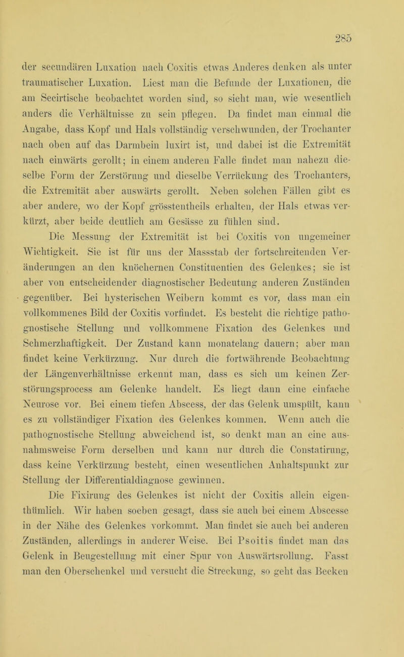 der secundären Luxation nach Coxitis etwas Anderes denken als unter traumatischer Luxation. Liest man die Befunde der Luxationen, die am Secirtische beobachtet worden sind, so sieht mau, wie wesentlich anders die Verhältnisse zu sein pflegen. Ua findet man einmal die Angabe, dass Kopf und Hals vollständig verschwunden, der Trochanter nach oben auf das Darmbein luxirt ist, und dabei ist die Extremität nach einwärts gerollt; in einem anderen Falle findet man nahezu die- selbe Form der Zerstörung und dieselbe Verrückung des Trochanters, die Extremität aber auswärts gerollt. Neben solchen Fällen gibt es aber andere, wo der Kopf grösstentheils erhalten, der Hals etwas ver- kürzt, aber beide deutlich am Gesässe zu fühlen sind. Die Messung der Extremität ist bei Coxitis von ungemeiner Wichtigkeit. Sie ist für uns der Massstab der fortschreitenden Ver- änderungen an den knöchernen Constituentien des Gelenkes; sie ist aber von entscheidender diagnostischer Bedeutung anderen Zuständen gegenüber. Bei hysterischen Weibern kommt es vor, dass man ein vollkommenes Bild der Coxitis vorfindet. Es besteht die richtige patlio- gnostische Stellung und vollkommene Fixation des Gelenkes und Schmerzhaftigkeit. Der Zustand kann monatelang dauern; aber man findet keine Verkürzung. Nur durch die fortwährende Beobachtung der Längenverhältnisse erkennt man, dass es sich um keinen Zer- störungsprocess am Gelenke handelt. Es liegt dann eine einfache Neurose vor. Bei einem tiefen Abscess, der das Gelenk umspült, kann es zu vollständiger Fixation des Gelenkes kommen. Wenn auch die pathognostische Stellung abweichend ist, so denkt man an eine aus- nahmsweise Form derselben und kann nur durch die Constatirung, dass keine Verkürzung besteht, einen wesentlichen Anhaltspunkt zur Stellung der Differentialdiagnose gewinnen. Die Fixirung des Gelenkes ist nicht der Coxitis allein eigen- thümlich. Wir haben soeben gesagt, dass sie auch bei einem Abscesse in der Nähe des Gelenkes vorkommt. Man findet sie auch bei anderen Zuständen, allerdings in anderer Weise. Bei Psoitis findet man das Gelenk in Beugestellung mit einer Spur von Auswärtsrollung. Fasst man den Oberschenkel und versucht die Streckung, so geht das Becken