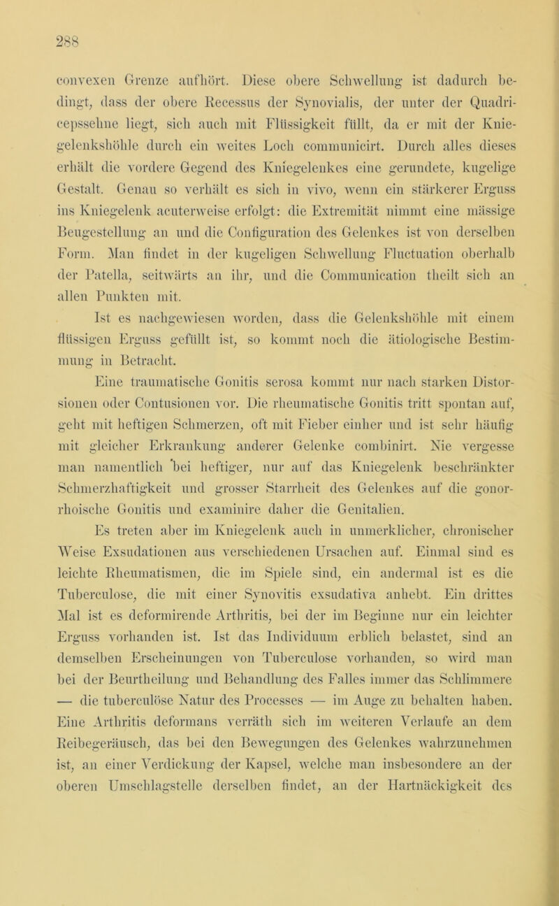 convexen Grenze auf hört. Diese obere Schwellung ist dadurch be- dingt, dass der obere Kecessus der Synovialis, der unter der Quadri- eepssehne liegt, sich auch mit Flüssigkeit füllt, da er mit der Knie- gelenkshöhle durch ein weites Loch communicirt. Durch alles dieses erhält die vordere Gegend des Kniegelenkes eine gerundete, kugelige Gestalt. Genau so verhält es sich in vivo, wenn ein stärkerer Erguss ins Kniegelenk acuterweise erfolgt: die Extremität nimmt eine mässige Beugestellung an und die Configuration des Gelenkes ist von derselben Form. Man findet in der kugeligen Schwellung Fluctuation oberhalb der Patella, seitwärts an ihr, und die Communication theilt sich an allen Punkten mit. Ist es nachgewiesen worden, dass die Gelenkshöhle mit einem flüssigen Erguss gefüllt ist, so kommt noch die ätiologische Bestim- mung in Betracht. Eine traumatische Gonitis serosa kommt nur nach starken Distor- sionen oder Contusionen vor. Die rheumatische Gonitis tritt spontan auf, geht mit heftigen Schmerzen, oft mit Fieber einher und ist sehr häufig mit gleicher Erkrankung anderer Gelenke combinirt. Nie vergesse man namentlich bei heftiger, nur auf das Kniegelenk beschränkter Schmerzhaftigkeit und grosser Starrheit des Gelenkes auf die gonor- rhoische Gonitis und examinire daher die Genitalien. Es treten aber im Kniegelenk auch in unmerklicher, chronischer Weise Exsudationen aus verschiedenen Ursachen auf. Einmal sind es leichte Rheumatismen, die im Spiele sind, ein andermal ist es die Tuberculose, die mit einer Synovitis exsudativa anhebt. Ein drittes Mal ist es deformirende Arthritis, bei der im Beginne nur ein leichter Erguss vorhanden ist. Ist das Individuum erblich belastet, sind an demselben Erscheinungen von Tuberculose vorhanden, so wird man bei der Beurtheilung und Behandlung des Falles immer das Schlimmere — die tuberculose Natur des Processcs — im Auge zu behalten haben. Eine Arthritis deformans verräth sich im weiteren Verlaufe an dem Reibegeräusch, das bei den Bewegungen des Gelenkes wahrzunehmen ist, an einer Verdickung der Kapsel, welche man insbesondere an der oberen Umschlagstelle derselben findet, an der Hartnäckigkeit des