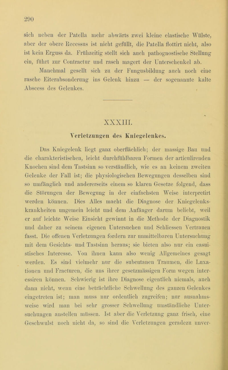 sich neben der Patella mehr abwärts zwei kleine elastische Wülste, aber der obere Kecessus ist nicht gefüllt, die Patella flottirt nicht, also ist kein Erguss da. Frühzeitig stellt sich auch pathoguostische Stellung ein, führt zur Contractur und rasch magert der Unterschenkel ab. Manchmal gesellt sich zu der Fungusbildung auch noch eine rasche Eiterabsonderung ins Gelenk hinzu — der sogenannte kalte Abscess des Gelenkes. XXXIII. Verletzungen des Kniegelenkes. Das Kniegelenk liegt ganz oberflächlich; der massige Bau und die charakteristischen, leicht durchfühlbaren Formen der articulirenden Knochen sind dem Tastsinn so verständlich, wie es au keinem zweiten Gelenke der Fall ist; die physiologischen Bewegungen desselben sind so umfänglich und andererseits einem so klaren Gesetze folgend, dass die Störungen der Bewegung in der einfachsten Weise interpretirt werden können. Dies Alles macht die Diagnose der Kniegelenks- krankheiten ungemein leicht und dem Anfänger darum beliebt, weil er auf leichte Weise Einsicht gewinnt in die Methode der Diagnostik und daher zu seinem eigenen Untersuchen und Scliliessen Vertrauen fasst. Die offenen Verletzungen fordern zur unmittelbaren Untersuchung mit dem Gesichts- und Tastsinn heraus; sie bieten also nur ein casui- stisclies Interesse. Von ihnen kann also wenig Allgemeines gesagt werden. Es sind vielmehr nur die subcutanen Traumen, die Luxa- tionen und Fracturen, die uns ihrer gesetzmässigen Form wegen inter- essiren können. Schwierig ist ihre Diagnose eigentlich niemals, auch dann nicht, wenn eine beträchtliche Schwellung des ganzen Gelenkes eingetreten ist; man muss nur ordentlich zugreifen; nur ausnahms- weise wird man bei sehr grosser Schwellung umständliche Unter- suchungen anstellen müssen. Ist aber die Verletzung ganz frisch, eine Geschwulst noch nicht da, so sind die Verletzungen geradezu unver-