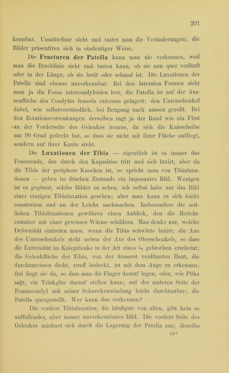 kennbar. Unmittelbar siebt und tastet man die Veränderungen; die Bilder präsentiren sich in eindeutiger Weise. Die Fracturen der Patella kann man nie verkennen, weil man die Bruchlinie sieht und tasten kann, ob sie nun quer verläuft oder in der Länge, ob sie breit oder schmal ist. Die Luxationen der Patella sind ebenso unverkennbar. Bei den lateralen Formen sieht man ja die Fossa intercondyloidea leer, die Patella ist auf der Aus- senfläche des Condylus femoris externus gelagert; den Unterschenkel dabei, wie selbstverständlich, bei Beugung nach aussen gerollt. Bei den Rotationsverrenkungen derselben ragt ja der Rand wie ein First »an der Vorderseite des Gelenkes heraus, da sich die Kniescheibe um 90 Grad gedreht hat, so dass sie nicht mit ihrer Fläche aufliegt, sondern auf ihrer Kante steht. Die Luxationen der Tibia — eigentlich ist es immer das Femurende, das durch den Kapselriss tritt und sich luxirt, aber da die Tibia der periphere Knochen ist, so spricht man von Tibialuxa- tionen — geben im frischen Zustande ein imposantes Bild. Wenigen ist es gegönnt, solche Bilder zu sehen, ich selbst habe nur das Bild einer einzigen Tibialuxation gesehen; aber man kann es sich leicht construiren und an der Leiche nachmachen. Insbesondere die seit- lichen Tibialuxationen gewähren einen Anblick, den die Bericht- erstatter mit einer gewissen Wärme schildern. Man denke nur, welche Deformität eintreten muss, wenn die Tibia seitwärts luxirt; die Axe des Unterschenkels steht neben der Axe des Oberschenkels, so dass die Extremität im Kniegelenke in der Art eines h gebrochen erscheint; die Gelenkfläche der Tibia, von der äusserst verdünnten Haut, die durchzureissen droht, straff bedeckt, ist mit dem Auge zu erkennen; frei liegt sie da, so dass man die Finger darauf legen, oder, wie Pitlia sagt, ein Trinkglas darauf stellen kann; auf der anderen Seite der Femurcondyl mit seiner Schneckenwindung leicht durchtastbar; die Patella quergestellt. Wer kann das verkennenV Die vordere Tibialuxation, die häufigste von allen, gibt kein so auffallendes, aber immer unverkennbares Bild. Die vordere Seite des Gelenkes zeichnet sich durch die Lagerung der Patella aus; dieselbe 19*