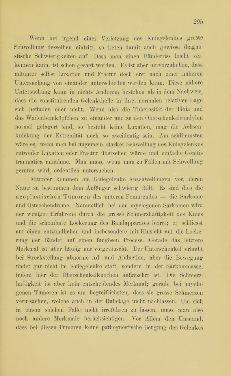 Wenn bei irgend einer Verletzung des Kniegelenkes grosse Schwellung desselben eintritt, so treten damit auch gewisse diagno- stische Schwierigkeiten auf. Dass man einen Bänderriss leicht ver- kennen kann, ist schon gesagt worden. Es ist aber hervorzuheben, dass mitunter selbst Luxation und Fractur doch erst nach einer näheren Untersuchung von einander unterschieden werden kann. Diese nähere Untersuchung kann in nichts Anderem bestehen als in dem Nachweis, dass die constituirenden Gelenktheile in ihrer normalen relativen Lage sich befinden oder nicht. Wenn also die Tuberosität der Tibia und das Wadenbeinköpfchen zu einander und zu den Oberschenkelcondylen normal gelagert sind, so besteht keine Luxation, mag die Achsen- knickung der Extremität noch so zweideutig sein. Am schlimmsten wäre es, wenn man bei ungemein starker Schwellung des Kniegelenkes entweder Luxation oder Fractur übersehen würde und einfache Gonitis traumatica annähme. Man muss, wenn man zu Fällen mit Schwellung gerufen wird, ordentlich untersuchen. Mitunter kommen am Kniegelenke Anschwellungen vor, deren Natur zu bestimmen dem Anfänger schwierig fällt. Es sind dies die neoplastischen Tumoren des unteren Femurendes — die Sarkome und Osteochondrome. Namentlich bei den myelogenen Sarkomen wird der weniger Erfahrene durch die grosse Schmerzhaftigkeit des Knies und die scheinbare Lockerung des Bandapparates beirrt; er schliesst auf einen entzündlichen und insbesondere mit Hinsicht auf die Locke- rung der Bänder auf einen fungösen Process. Gerade das letztere Merkmal ist aber häufig nur vorgetäuscht. Der Unterschenkel erlaubt bei Streckstellung abnorme Ad- und Abduction, aber die Bewegung findet gar nicht im Kniegelenke statt, sondern in der Sarkommasse, indem hier der Oberschenkelknochen aufgezehrt ist. Die Schmerz- haftigkeit ist aber kein entscheidendes Merkmal; gerade bei myelo- genen Tumoren ist es am begreiflichsten, dass sie grosse Schmerzen verursachen, welche auch in der Ruhelage nicht nachlassen. Um sich in einem solchen Falle nicht irreführen zu lassen, muss man also noch andere Merkmale berücksichtigen. Vor Allem den Umstand, dass bei diesen Tumoren keine pathognostische Beugung des Gelenkes