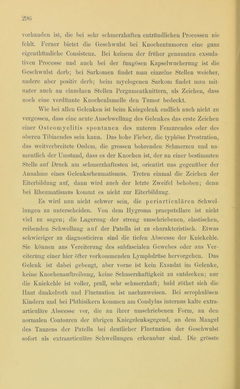 vorhanden ist, die bei sehr schmerzhaften entzündlichen Processen nie fehlt. Ferner bietet die Geschwulst bei Knochentumoren eine ganz eigenthümliche Consistenz. Bei keinem der früher genannten exsuda- tiven Processe und auch bei der fungösen Kapselwucherung ist die Geschwulst derb; bei Sarkomen findet man einzelne Stellen weicher, andere aber positiv derb; beim myelogenen Sarkom findet man mit- unter auch an einzelnen Stellen Pergamentknittern, als Zeichen, dass noch eine verdünnte Knochenlamelle den Tumor bedeckt. Wie bei allen Gelenken ist beim Kniegelenk endlich auch nicht zu vergessen, dass eine acute Anschwellung des Gelenkes das erste Zeichen einer Osteomyelitis spontanen des unteren Femurendes oder des oberen Tibiaendes sein kann. Das hohe Fieber, die typhöse Prostration, das weitverbreitete Oedem, die grossen bohrenden Schmerzen und na- mentlich der Umstand, dass es der Knochen ist, der an einer bestimmten Stelle auf Druck am schmerzhaftesten ist, orientirt uns gegenüber der Annahme eines Gelenksrheumatismus. Treten einmal die Zeichen der Eiterbildung auf, dann wird auch der letzte Zweifel behoben; denn bei Rheumatismus kommt es nicht zur Eiterbildung. Es wird nun nicht schwer sein, die periarticulären Schwel- lungen zu unterscheiden. Von dem Hygroma praepatellare ist nicht viel zu sagen; die Lagerung der streng umschriebenen, elastischen, reibenden Schwellung auf der Patella ist zu charakteristisch. Etwas schwieriger zu diagnosticiren sind die tiefen Abscesse der Kniekehle. Sie können aus Vereiterung des subfascialen Gewebes oder aus Ver- eiterung einer hier öfter vorkommenden Lymphdrüse hervorgehen. Das Gelenk ist dabei gebeugt, aber vorne ist kein Exsudat im Gelenke, keine Knochenauftreibung, keine Schmerzhaftigkeit zu entdecken; nur die Kniekehle ist voller, prall, sehr schmerzhaft; bald röthet sich die Haut dunkelroth und Fluctuation ist nachzuweisen. Bei scrophulösen Kindern und bei Phthisikern kommen am Condylus internus kalte extra- articuläre Abscesse vor, die an ihrer umschriebenen Form, an den normalen Contouren der übrigen Kniegelenksgegend, an dem Mangel des Tanzens der Patella bei deutlicher Fluctuation der Geschwulst sofort als extraarticuläre Schwellungen erkennbar sind. Die grösste