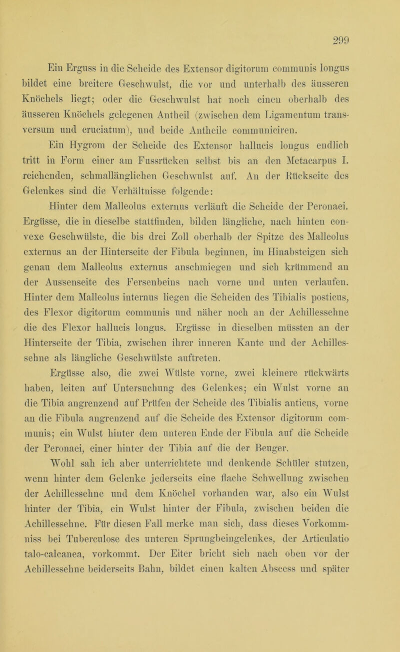 Ein Erguss in die Scheide des Extensor digitorum communis Iongus bildet eine breitere Geschwulst, die vor und unterhalb des äusseren Knöchels liegt; oder die Geschwulst hat noch einen oberhalb des äusseren Knöchels gelegenen Antheil (zwischen dem Ligamentum trans- versum und cruciatum), und beide Antheile communiciren. Ein Hygrom der Scheide des Extensor hallucis Iongus endlich tritt in Form einer am Fussrticken selbst bis an den Metacarpus I. reichenden, schmallänglichen Geschwulst auf. An der Rückseite des Gelenkes sind die Verhältnisse folgende: Hinter dem Malleolus externus verläuft die Scheide der Peronaei. Ergüsse, die in dieselbe stattfinden, bilden längliche, nach hinten con- vexe Geschwülste, die bis drei Zoll oberhalb der Spitze des Malleolus externus an der Hinterseite der Fibula beginnen, im Hinabsteigen sich genau dem Malleolus externus anschmiegen und sich krümmend an der Aussenseite des Fersenbeins nach vorne und unten verlaufen. Hinter dem Malleolus internus liegen die Scheiden des Tibialis posticus, des Flexor digitorum communis und näher noch an der Achillessehne die des Flexor hallucis Iongus. Ergüsse in dieselben müssten an der Hinterseite der Tibia, zwischen ihrer inneren Kante und der Achilles- sehne als längliche Geschwülste auftreten. Ergüsse also, die zwei Wülste vorne, zwei kleinere rückwärts haben, leiten auf Untersuchung des Gelenkes; ein Wulst vorne an die Tibia angrenzend auf Prüfen der Scheide des Tibialis anticus, vorne an die Fibula angrenzend auf die Scheide des Extensor digitorum com- munis; ein Wulst hinter dem unteren Ende der Fibula auf die Scheide der Peronaei, einer hinter der Tibia auf die der Beuger. Wohl sah ich aber unterrichtete und denkende Schüler stutzen, wenn hinter dem Gelenke jederseits eine flache Schwellung zwischen der Achillessehne und dem Knöchel vorhanden war, also ein Wulst hinter der Tibia, ein Wulst hinter der Fibula, zwischen beiden die Achillessehne. Für diesen Fall merke man sich, dass dieses Vorkomm- niss bei Tuberculose des unteren Sprungbeingelenkes, der Articulatio talo-calcanea, vorkommt. Der Eiter bricht sich nach oben vor der Achillessehne beiderseits Bahn, bildet einen kalten Abscess und später