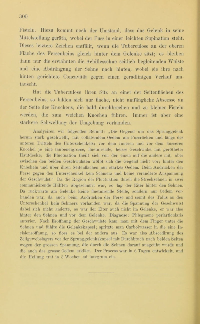 Fisteln. Hiezu kommt noch der Umstand, dass das Gelenk in seine Mittelstellung- geräth, wobei der Fuss in einer leichten Supination steht. Dieses letztere Zeichen entfällt, wenn die Tubereulose an der oberen Fläche des Fersenbeins gleich hinter dem Gelenke sitzt; es bleiben dann nur die erwähnten die Achillessehne seitlich begleitenden Wülste und eine Abdrängung der Sehne nach hinten, wobei sie ihre nach hinten gerichtete Concavität gegen einen geradlinigen Verlauf um- tauscht. Hut die Tuberculose ihren Sitz an einer der Seitenflächen des Fersenbeins, so bilden sich nur flache, nicht umfängliche Abscesse an der Seite des Knochens, die bald durchbrechen und zu kleinen Fisteln werden, die zum weichen Knochen führen. Immer ist aber eine stärkere Schwellung der Umgebung vorhanden. Analysiren wir folgenden Befund: „Die Gegend um das Sprunggelenk herum stark geschwellt, mit collateralem Oedem am Fussrüeken und längs des unteren Drittels des Unterschenkels; vor dem inneren und vor dem äusseren Knöchel je eine taubeneigrosse, fluctuirende, heisse Geschwulst mit gerötheter Hautdecke; die Fluctuation tlieilt sich von der einen auf die andere mit. aber zwischen den beiden Geschwülsten wölbt sich die Gegend nicht vor; hinter den Knöcheln und über ihren Seitenflächen nur starkes Oedem. Beim Andrücken der Ferse gegen den Unterschenkel kein Schmerz und keine veränderte Anspannung der Geschwulst.“ Da die Region der Fluctuation durch die Strecksehnen in zwei communicirende Hälften abgeschnürt war, so lag der Eiter hinter den Sehnen. Da rückwärts am Gelenke keine fluctuirende Stelle, sondern nur Oedem vor- handen war, da auch beim Andrücken der Ferse und somit des Talus an den Unterschenkel kein Schmerz vorhanden war, da die Spannung der Geschwulst dabei sich nicht änderte, so war der Eiter auch nicht im Gelenke, er war also hinter den Sehnen und vor dem Gelenke. Diagnose: Phlegmone periarticularis anterior. Nach Eröffnung der Geschwülste kam man mit dem Finger unter die Sehnen und fühlte die Gelenkskapsel; spritzte man Carbolwasser in die eine In- cisionsöffnung, so floss es bei der andern aus. Es war also Abscedirung des Zellgewebslagers vor der Sprunggelenkskapsel mit Durchbruch nach beiden Seiten wegen der grossen Spannung, die durch die Sehnen darauf ausgeübt wurde und die auch das grosse Oedem erklärt. Der Process war in 6 Tagen entwickelt, und die Heilung trat in 3 Wochen ad integrum ein.