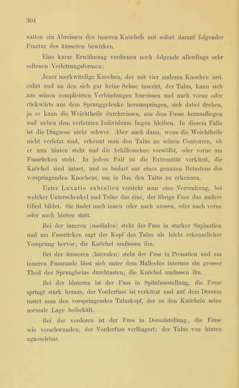 nation ein Abreissen des inneren Knöchels mit sofort darauf folgender Fractur des äusseren bewirken. Eine kurze Erwähnung verdienen noch folgende allerdings sehr seltenen Verletzungsformen: Jener merkwürdige Knochen, der mit vier anderen Knochen arti- culirt und an den sich gar keine Sehne inserirt, der Talus, kann sich aus seinen complicirten Verbindungen losreissen und nach vorne oder rückwärts aus dem Sprunggelenke herausspringen, sich dabei drehen, ja er kann die Weichtheile durchreissen, aus dem Fusse herausfliegen und neben dem verletzten Individuum liegen bleiben. In diesem Falle ist die Diagnose nicht schwer. Aber auch dann, wenn die Weichtheile nicht verletzt sind, erkennt man den Talus an seinen Contouren, ob er nuii hinten steht und die Achillessehne vorwölbt, oder vorne am Fussrüeken steht. In jedem Fall ist die Extremität verkürzt, die Knöchel sind intact, und es bedarf nur eines genauen Betastens des vorspringenden Knochens, um in ihm den Talus zu erkennen. Unter Luxatio subtalica versteht man eine Verrenkung, bei welcher Unterschenkel und Talus das eine, der übrige Fuss das andere Glied bildet. Sie findet nach innen oder nach aussen, oder nach vorne oder nach hinten statt. Bei der inneren (medialen) steht der Fuss in starker Supination und am Fussrüeken ragt der Kopf des Talus als leicht erkenntlicher Vorsprung hervor; die Knöchel umfassen ihn. Bei der äusseren (lateralen) steht der Fuss in Pronation und am inneren Fussrande lässt sich unter dem Malleolus internus ein grosser Theil des Sprungbeins durchtasten; die Knöchel umfassen ihn. Bei der hinteren ist der Fuss in Spitzfussstellung, die Ferse springt stark heraus, der Vorderfuss ist verkürzt und auf dem Dorsum tastet man den vorspringenden Taluskopf, der zu den Knöcheln seine normale Lage beibehält. Bei der vorderen ist der Fuss in Dorsalstellung, die Ferse wie verschwunden, der Vorderfuss verlängert; der Talus von hinten agnoscirbar.