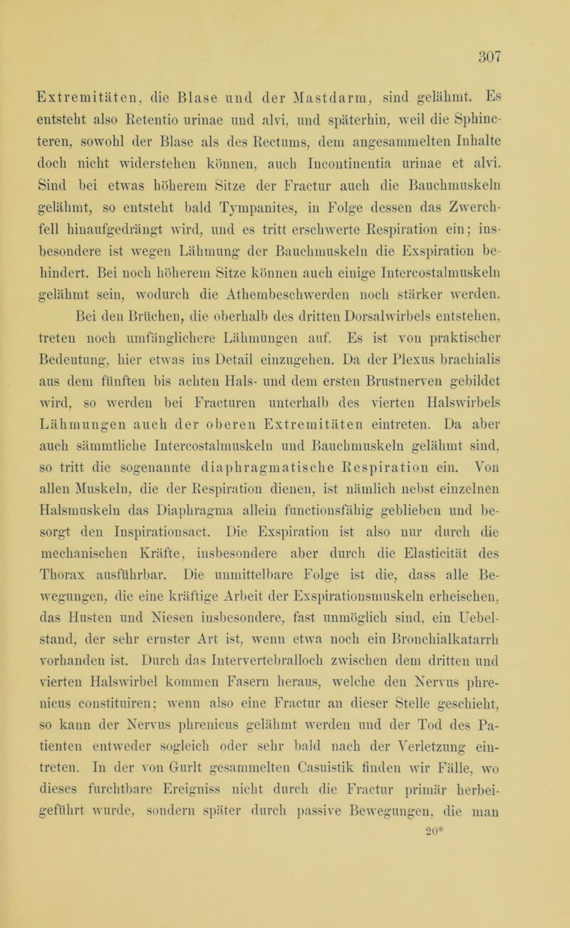 Extremitäten, die Blase und der Mastdarm, sind gelähmt. Es entsteht also Retentio urinae und alvi, und späterhin, weil die Sphinc- teren, sowohl der Blase als des Rectums, dem angesammelten Inhalte doch nicht widerstehen können, auch Incontinentia urinae et alvi. Sind hei etwas höherem Sitze der Fractur auch die Bauchmuskeln gelähmt, so entsteht bald Tympanites, in Folge dessen das Zwerch- fell hinaufgedrängt wird, und es tritt erschwerte Respiration ein; ins- besondere ist wegen Lähmung der Bauchmuskeln die Exspiration be- hindert. Bei noch höherem Sitze können auch einige Intercostalmuskeln gelähmt sein, wodurch die Athembeschwerden noch stärker werden. Bei den Brüchen, die oberhalb des dritten Dorsalwirbels entstehen, treten noch umfänglichere Lähmungen auf. Es ist von praktischer Bedeutung, hier etwas ins Detail einzugehen. Da der Plexus brachialis aus dem fünften bis achten Hals- und dem ersten Brustnerven gebildet wird, so werden bei Fracturen unterhalb des vierten Halswirbels Lähmungen auch der oberen Extremitäten eintreten. Da aber auch sämmtliche Intercostalmuskeln und Bauchmuskeln gelähmt sind, so tritt die sogenannte diaphragmatische Respiration ein. Von allen Muskeln, die der Respiration dienen, ist nämlich nebst einzelnen Halsmuskeln das Diaphragma allein functionsfähig geblieben und be- sorgt den Inspirationsact. Die Exspiration ist also nur durch die mechanischen Kräfte, insbesondere aber durch die Elasticität des Thorax ausführbar. Die unmittelbare Folge ist die, dass alle Be- wegungen, die eine kräftige Arbeit der Exspirationsmuskeln erheischen, das Husten und Niesen insbesondere, fast unmöglich sind, ein Uebel- stand, der sehr ernster Art ist, wenn etwa noch ein Bronchialkatarrh vorhanden ist. Durch das Intervertebralloch zwischen dem dritten und vierten Halswirbel kommen Fasern heraus, welche den Nervus phre- nicus coustituiren; wenn also eine Fractur an dieser Stelle geschieht, so kann der Nervus phrenicus gelähmt werden und der Tod des Pa- tienten entweder sogleich oder sehr bald nach der Verletzung ein- treten. In der von Gurlt gesammelten Casuistik finden wir Fälle, wo dieses furchtbare Ereigniss nicht durch die Fractur primär herbei- geführt wurde, sondern später durch passive Bewegungen, die man 20*