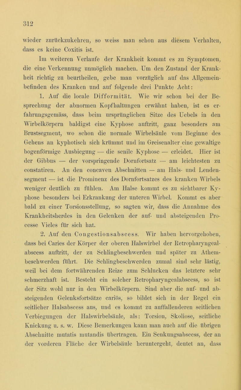 wieder zurückzukehren, so weiss man schon aus diesem Verhalten;, dass es keine Coxitis ist. Im weiteren Verlaufe der Krankheit kommt es zu Symptomen, die eine Verkennung- unmöglich machen. Um den Zustand der Krank- heit richtig zu beurtheilen, gehe man vorzüglich auf das Allgemein- befinden des Kranken und auf folgende drei Punkte Acht: 1. Auf die locale Difformität. Wie wir schon bei der Be- sprechung der abnormen Kopfhaltungen erwähnt haben, ist es er- fahrungsgemäss, dass beim ursprünglichen Sitze des Uebels in den Wirbelkörpern baldigst eine Kyphose auftritt, ganz besonders am Brustsegment, wo schon die normale Wirbelsäule vom Beginne des Gehens an kyphotisch sich krümmt und im Greisenalter eine gewaltige bogenförmige Ausbiegung — die senile Kyphose — erleidet. Hier ist der Gibbus — der vorspringende Dornfortsatz — am leichtesten zu constatiren. An den concaven Abschnitten — am Hals- und Lenden- segment — ist die Prominenz des Dornfortsatzes des kranken Wirbels weniger deutlich zu fühlen. Am Halse kommt es zu sichtbarer Ky- phose besonders bei Erkrankung der unteren Wirbel. Kommt es aber bald zu einer Torsionsstellung, so sagten wir, dass die Annahme des Krankheitsherdes in den Gelenken der auf- und absteigenden Pro- cesse Vieles für sich hat. 2. Auf den Congestionsabscess. Wir haben hervorgehoben, dass bei Caries der Körper der oberen Halswirbel der Betropharyngeal- abscess auftritt, der zu Schlingbeschwerden und später zu Atlieni- beschwerden führt. Die Schlingbeschwerden zumal sind sehr lästig, weil bei dem fortwährenden Beize zum Schlucken das letztere sehr schmerzhaft ist. Besteht ein solcher Ketropharyngealabscess, so ist der Sitz wohl nur in den Wirbelkörpern. Sind aber die auf- und ab- steigenden Gelenksfortsätze cariös, so bildet sich in der Regel ein seitlicher Halsabscess aus, und es kommt zu auffallenderen seitlichen Verbiegungen der Halswirbelsäule, als: Torsion, Skoliose, seitliche Knickung u. s. w. Diese Bemerkungen kann man auch auf die übrigen Abschnitte mutatis mutandis übertragen. Ein Senkungsabscess, der an der vorderen Fläche der Wirbelsäule heruntergeht, deutet an, dass