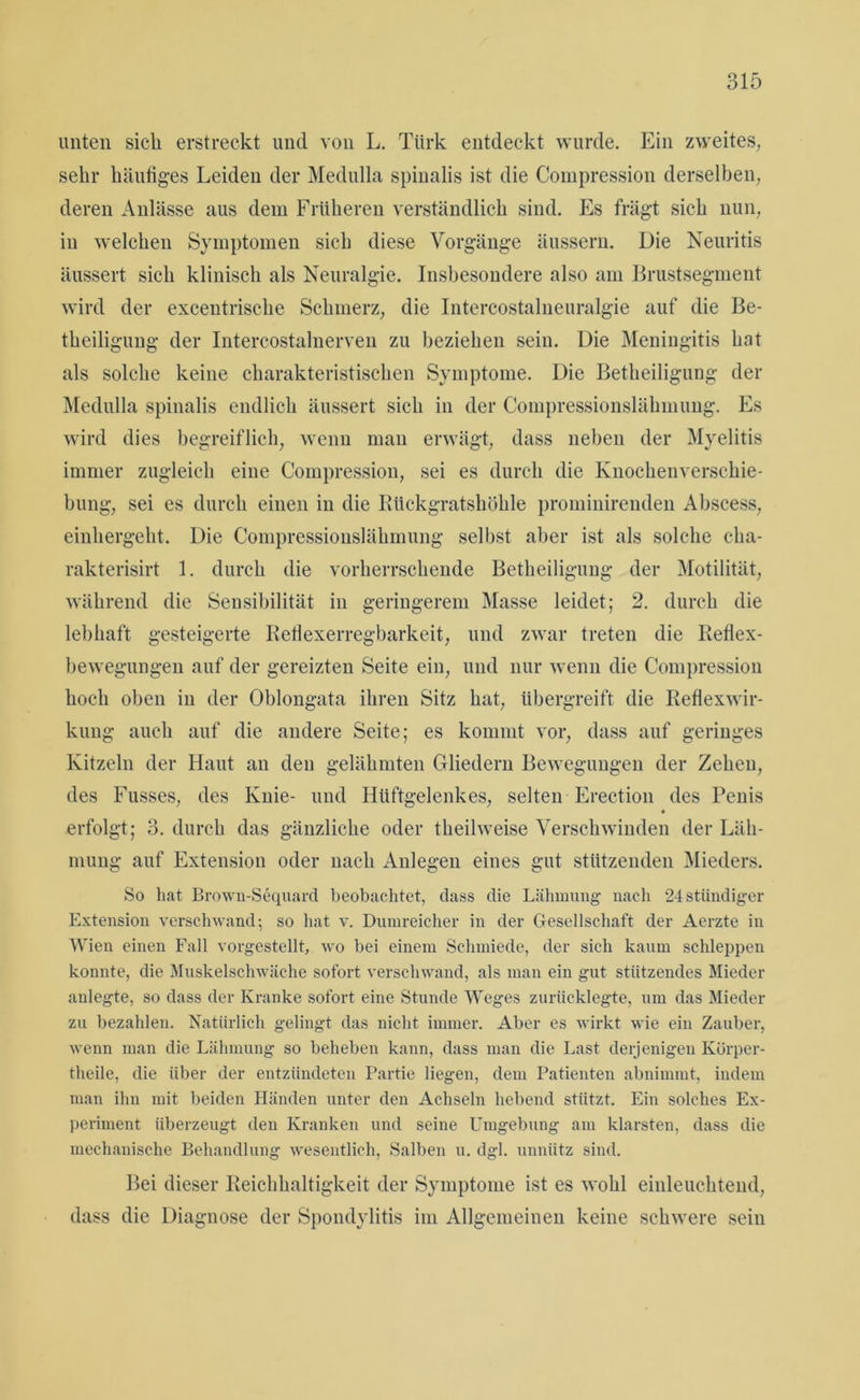 unten sich erstreckt und von L. Türk entdeckt wurde. Ein zweites, sehr häufiges Leiden der Medulla spinalis ist die Compression derselben, deren Anlässe aus dem Früheren verständlich sind. Es trägt sich nun, in welchen Symptomen sich diese Vorgänge äussern. Die Neuritis äussert sich klinisch als Neuralgie. Insbesondere also am Brustsegment wird der excentrische Schmerz, die Intercostalneuralgie auf die Be- theiligung der Intercostalnerven zu beziehen sein. Die Meningitis hat als solche keine charakteristischen Symptome. Die Betheiligung der Medulla spinalis endlich äussert sich in der Compressionslähmung. Es wird dies begreiflich, wenn man erwägt, dass neben der Myelitis immer zugleich eine Compression, sei es durch die Knochenverschie- bung, sei es durch einen in die Rückgratshöhle prominirenden Abscess, einhergeht. Die Compressionslähmung selbst aber ist als solche cha- rakterisirt 1. durch die vorherrschende Betheiligung der Motilität, während die Sensibilität in geringerem Masse leidet; 2. durch die lebhaft gesteigerte ReÜexerregbarkeit, und zwar treten die Reflex- bewegungen auf der gereizten Seite ein, und nur wenn die Compression hoch oben in der Oblongata ihren Sitz hat, übergreift die Reflexwir- kung auch auf die andere Seite; es kommt vor, dass auf geringes Kitzeln der Haut an den gelähmten Gliedern Bewegungen der Zehen, des Fusses, des Knie- und Hüftgelenkes, selten Erection des Penis erfolgt; 3. durch das gänzliche oder theilweise Verschwinden der Läh- mung auf Extension oder nach Anlegen eines gut stützenden Mieders. So hat Brown-Sequard beobachtet, dass die Lähmung nach 24 ständiger Extension verschwand-, so hat v. Dumreicher in der Gesellschaft der Aerzte in Wien einen Fall vorgestellt, wo bei einem Schmiede, der sich kaum schleppen konnte, die Muskelschwäche sofort verschwand, als man ein gut stützendes Mieder anlegte, so dass der Kranke sofort eine Stunde Weges zurücklegte, um das Mieder zu bezahlen. Natürlich gelingt das nicht immer. Aber es wirkt wie ein Zauber, wenn man die Lähmung so beheben kann, dass man die Last derjenigen Körper- theile, die über der entzündeten Partie liegen, dem Patienten abnimmt, indem man ihn mit beiden Händen unter den Achseln hebend stützt. Ein solches Ex- periment überzeugt den Kranken und seine Umgebung am klarsten, dass die mechanische Behandlung wesentlich, Salben u. dgl. unnütz sind. Bei dieser Reichhaltigkeit der Symptome ist es wohl einleuchtend, dass die Diagnose der Spondylitis im Allgemeinen keine schwere sein