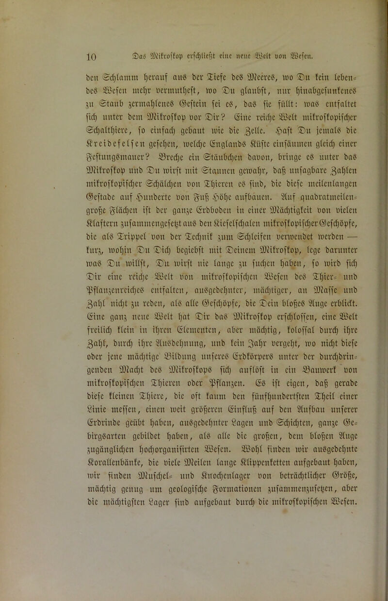 beit ©djlamnt herauf aud ber STiefc bed -ätteered, ttio ©u fein leben* beö Söefett ttteljr üermutfyeft, wo ©tt glaitbft, nur Ijittabgcfitttfcited jtt ©taub jertnaljlened ©cfteiit fei ed, bad fie füllt: wad entfaltet fiel) unter bem -äftifroffop üor ©ir? ©itte reiche Söelt mifroffofnfdjcr ©djaltf)ierc, fo einfad) gebaut wie bic gelle. £>aft jemals bic ^rcibcfelfcu gcfcljett, weldje ©ttglattbd $iiftc eiitfäuinett glcid) einer geftungenauer? Shredje ein ©täubdjeu baüott, bringe cd unter bad äftifroffop ttttb ©tt wirft mit ©tauneu gewahr, baff ltitfagbarc galten ntifroffof.Hfd)cr ©djäldjett Dott £l)icrctt cd fittb, bie biefe ntcilcnlangcn ©eftabc auf .fSunbcrtc üott gnf, -Stoffe aitfbauctt. 2(uf qitabratmeilen* grofjc Flädjcu ift ber gattje ©rbbobett itt einer 2Md)tigfcit üott üielctt klaftern jufainincugcfetjt attd beit &icfclfd)alcu ntifroffopifd)er©cfd)öpfe, bic ald ©rippe! üoit ber ©cd)ttif junt ©djleifeu oermenbet werben — fttrj, wofjjtt ©tt ©id) begiebft mit ©einem SDiifroffop, lege barunter wad ©tt willft, ©tt wirft nie lauge ju ftteben l)abett, fo wirb fid) ©ir eine rcid)c SBclt üott mifroffopifdjcit Sl'cfcn bed £f)ier* ttttb ißflausenrcidjed entfalten, audgebeljntcr, mädjtigcr, au SO^affc ttttb gal)l uid)t jtt rebett, ald alle ©efdjöpfc, bie ©ein blojjcd Alttge erblid't. ©ine gattj nette SBelt l)at ©ir bad SOiifroffop erfdjloffen, eine Seit freiltd) flein in iljrcn ©lementcn, aber mäd)tig, foloffal burd) if)rc 3al)l, bttrd) iljrc Sludbeljitmtg, ttttb feilt galfr oergcljt, wo itid)t biefe ober jette mädjtigc 33ilbitug ttttfered ©rbförperd unter ber burdjbritt* genbett sH!ad)t bed fDüf'roffopd fid) auflöft itt ein S3attwerf üott ntifroffopifd)ett ©fjierett ober fßflaitjett. ©d ift eigen, baff gerabc biefe flehten ©l)iere, bic oft faitm beit füufljunbertfteu ©l)cil einer Sink meffett, einen weit größeren ©ittflufj auf beit Stufbau nuferer ©rbrinbe geübt Ijabctt, aitdgebcljnter Sagen unb ©djidjtett, gattje ©fe* birgdarten gebilbet fjabett, ald alle bic großen, bem blojjett Singe jugänglidjen l)od)organifirtcn Sßefcn. 3Bol)l fittben wir audgcbcfyittc Äoraüenbänfe, bie üiclc Üftetlen lauge Älippeufetten aufgebaut Ijabcn, wir finbett fDZufdjcls ttttb Shtodjcttlager üott beträdjtlidjer ©röfje, mädjtig genug ttttt geologifd)C Formationen pfammettgttfe^en, aber bic mädjtigften Säger fittb aufgebaut bttrd) bic mifroffopifdjen Sefctt.