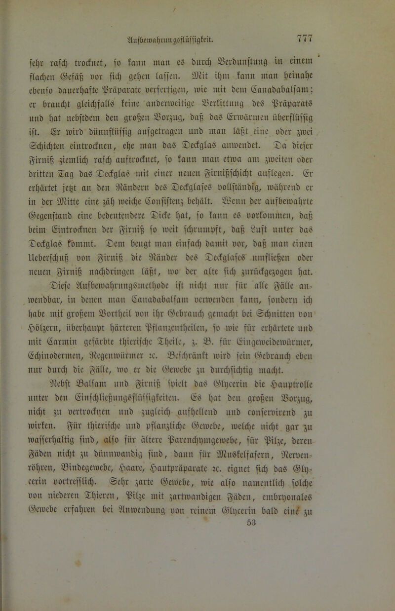 31 u f beiü <t t) van g ö fl iiffigfeit. jefjr rafd) trocfitet, jo !amt mau ed burd) SBerbunjtuug tu einem ffac£)en ©efäjj bor jid) gefeit taffen. SÜlit ifjttt fann mau beinahe ebejtjo baiterfjafte Präparate berfcrtigen, wie mit beut ©anababaffam; er braudft gteidjfaltö feine aitbermeitigc 33erfittitug bed ißräparatd uub bat nebftbem ben großen SSorjug, bap bad ©rwärmcti überftüffig ijt. ©r wirb bitnnffüjjig aufgetragen uub man faßt eine ober 3tuci 3d)id)ten eintroefueu, ef)e man bad iDecfgfad aumeitbet. J)a biefer Sirnijj ^iemfid) rafd) auftrocfnct, jo fattn mau etwa am jweiten ober britten £ag bad ©ecfgfäd mit einer neuen Sirntjjjdjidjt auftegen. ©r erfjärtet jetst an beit Räubern bed £>ec£gfajed boüjtänbig, mäfjrenb er in ber Dritte eine jäl) meid)c (Soujijtenj bef)äft. Senn ber aufbemat)rtc ©egettftaub eine bcbeutcnbcrc ©iefe fjat, fo fattn cd borfoutmen, bajj beim ©introtfnett ber Sirttijj fo weit jcfyruutpft, baß Öuft unter bad Decfgfad fommt. £>em beugt mau einfad) bamit oor, baß man einen Ueberfdptfi oott Sirnifi bie fRänbcr bed (Dccfgtafed umffiefjcit ober neuen Strnif) nadfbriitgett fäf,t, wo ber attc jid) jurücfgegogeu f)at. 'Diefc 2tufbcmat)rungdmetl)obc ijt uid)t nur für ade Säfte an* mettbbar, in betten man ©aitababaljatn bcrwettbctt fattn, fonbent id) ijabe mit großem Sßortfjeil oott ibr ©ebrattd) gciitadjt bei ecfptittcn bon .ftöijern, überhaupt härteren fßflan^cntt)eitett, jo wie für erhärtete itttb mit ©arntiu gefärbte tt)icrifd)c 'Ifjcife, v ^ö- für ©ittgeweibewürmer, ©dfiitoberntett, jRegeitWürittcr :c. föefdjräittt wirb fein ©ebraudj eben nur burd) bie Säfte, wo er bie (Gewebe 31t burd)jid)tig ntad)t. s)icbft SBaffam unb Sintif; fpiett bad ©fpceriu bie fmuptrofte unter beit ©in fdjliejjungdffüjjigf eiten. ©d l)at bett großen 33or3ug, nid)t 31t bertroefueu itttb jugiciri) aitffycftcitb uub conjerbirenb ju wirfett. gitr ti)icrifd)c itttb pflanjfidje ©ewebe, wetd)e itid)t gar 31t wajjerfjaltig fittb, alfo für öftere ißaremfjpmgewebe, für bpit^e, bereit Säbett nid)t 31t büttttwattbig fittb, bann für SDindfctfafern, Serben* röfjren, SSinbegemebc, £>aare, £autpräparatc ic. eignet jid) bad ©lg* cerin bortrefffid). @ef)r garte ©ewebe, wie afjo namentlich jofd)e bott nieberett gieren, fßif^e mit 3artwanbigeit f^-äbenr eittbrljonafed ©ewebe erfahren bei Sfnwettbung oott reinem ©fpeeritt bafb eine 3U 53