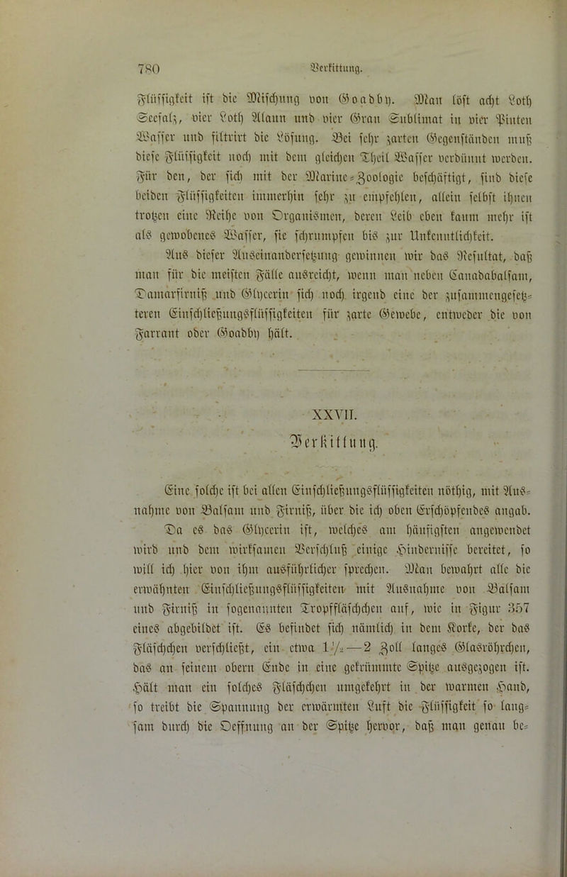 fyfih'figfcit ift bte sHiifd)ttng non ©oabbl). 90Jait (oft ad)t Sott) Sccfal’,, nier Cott) Stlaun itrtb nier ©ran Sublimat in ötcr hinten Sß?affer ititb filtrirt bic tföfuitg. iöci fcljr ’vavtcit ©egenftäitbcn mu| biefe glidfigtcit nod) mit bau glcirijcn 21) eit SBa-ffer uerbünut m erb eit. gür beit, ber fielt mit ber SOiaritteZoologie befdjäftigt, fiitb biefe beibett gliiffigfeiten immerhin fetjr jit empfehlen, allein felbft iljnen trogen eine 9feif)e non Orgaitidmen, bereit öcib eben !anm uicljr ift atd gemobeued SBaffer, fie fdjritmpfeit bid gur Unfenutlidgcit. 9Utd biefer 3ludeiitanberfefcttitg gemiitneit mir bad 9iefultat, baff man für bie meiftcit gälte audreidjt, meint man neben Gauababatfain, Tantarfiruip ititb ©Ipccritt fid) nod) irgettb eine ber ^ufatnmeitgefcl^ teren (Sinfdjlicffuttgdflttffigfeiten für }arte ©emebc, entmeber bie non garrant ober ©oabbt) l)ält. XXVII. 35 er Hi f (11 it g. (Sine fold)c ift bei allen @infd)liefhtngdflüffigfeiteit nötljig, mit 5Iud* nannte non iöalfaitt ititb giruiff, über bic iri) oben (§rfd)opfeitbed aitgab. T)a cd bad ©Ipcerin ift, mcld)cd ant Ijäufigftcu angemenbet mirb ititb beut mirffaincit 93erfd)luff einige itiitbertiiffe bereitet, fo mit! id) t)ier non il)iit audfi'tl)rlid)er fpredfen. 'JJiait bcmaljrt alle bie ermähnten <Siufd)lic^itngdflüffigfcitcit mit ?(udual)nte non iöalfant uttb giruiff itt fogenauuten £ropfffäfd)d)cit auf, mic in gigur 357 cincd abgebilbet ift. (£d bcfiitbet fid) näntlid) in bent ^orfc, ber bad gläfd)d)en oerfdgiefft, ein ctma 1 -/- — 2 ^oll lattgcd ©ladröl)rd)cit, bad an feinem obertt (Silbe in eine gefrüntntte Spilje audgejogeit ift. £>ält man ein fold)cd g(äfd)d)cit umgelcfjrt in ber marnteit ijtaitb, fo treibt bie Spannung ber ermärmten 8uft bic gliiffigfcit fo laug* fallt bttrd) bic Dcffituitg au ber Spitze tjernor, baß man genau be=