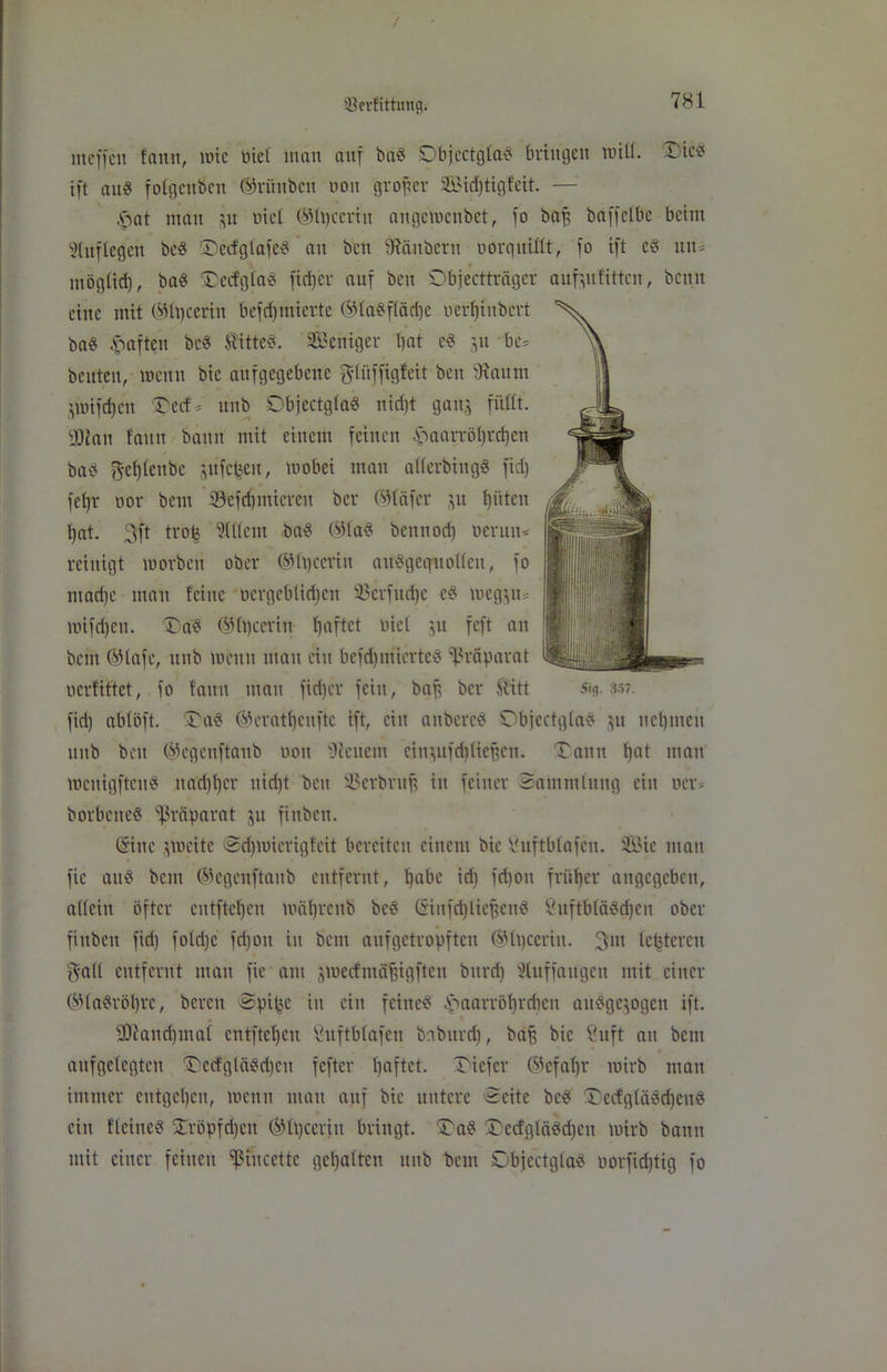SJerfitfamg. mcffcit faitu, wie öiel inan auf ba« Objectgla« bringen will. Tie« ift au« folgenden ®rünbcn non großer Sidjtigfcit. — £>at man gu tuet ©hjtcrtu angemenbet, fo baf, baffclbe beim Auflegen bc« Tecf'gtafe« an ben fRcutbcrit oor quillt, fo ift c« uni mögtid), ba« Tecfgla« fidjer auf beit Objectträger aufgufitten, bentt eine mit ®lt)ceriu befdjmierte ®la«fläd)e oerf)iitbert ba« haften bc« Sitte«. Settiger bat c« gu bc= beuten, wenn bie aufgegebeue glitffigfeit ben 'Raum gwifdjen Tecf * unb Objectgla« nid)t gang füllt. yRan faitu baitit mit einem feinen £aarröl)rd)en ba« f^efjletibc gufetjeu, wobei man allerbiitg« fid) fcljr oor bent Sefdpniereit ber ©läfer gu l)üten bat. 3ft trofe Ment ba« ®la« benuori) oeruit* reinigt worben ober ®h)ccriit aü«geqnt ollen, fo mad)c matt feine ocrgeblid)ett 2$erfud)e e« meggu= wifd)eit. Ta« ®lt)ceriu Ijaftct nie! gu feft an bent ®lafc, ttitb wenn mau eitt befdjmierte« Präparat ocrfittet, fo faitu man fidjer fein, baff ber Sitt 519.357. fid) ablöft. Ta« ®eratl)enftc ift, ein anbere« Objectgla« gu uebmett unb beit ®egenftanb 001t fReiteitt eingufd)liejjen. Tann bat man wcttigfteit« itad)ber itidjt ben 23erbntfi in feiner Sammlung ein Der* borbcitc« Präparat gu fittbett. (Sine gweite Sdjwicrigfcit bereiten einem bie Cuftblafen. Sic matt fic au« bent ©cgcitftaitb entfernt, l)abe id) fd)ou früher angegeben, allein öfter cutftcl)cn mäbrenb bc« C5infd)lie^en« ?itftblä«d)cn ober fittbcu fid) folri)e fd)oit iit bein aufgetropften ®lt)cerin. 311t lefetercit galt entfernt man fie ant gmecfntäfgigftcn bttrrf) Mffaugen mit einer ®la«röl)rc, bereit Spi^e iit ein feine« Haarröhrchen au«gejogen ift. sÜfattd)mal cntftcbeu öuftblafen baburdj, baff bie 8uft an bent aufgelegten Tccfglä«d)ctt fefter baftet. Tiefer ®cfal)r wirb matt immer eutgel)cti, wetttt matt auf bie untere Seite bc« Tecfg(ä«d)eit« ein flehte« Tröpfd)ctt ®l\)ceriit bringt. Ta« Tcefglä«d)eit wirb bann mit einer feinen ^iucettc gehalten unb beitt Objectgla« oorfidjttg fo