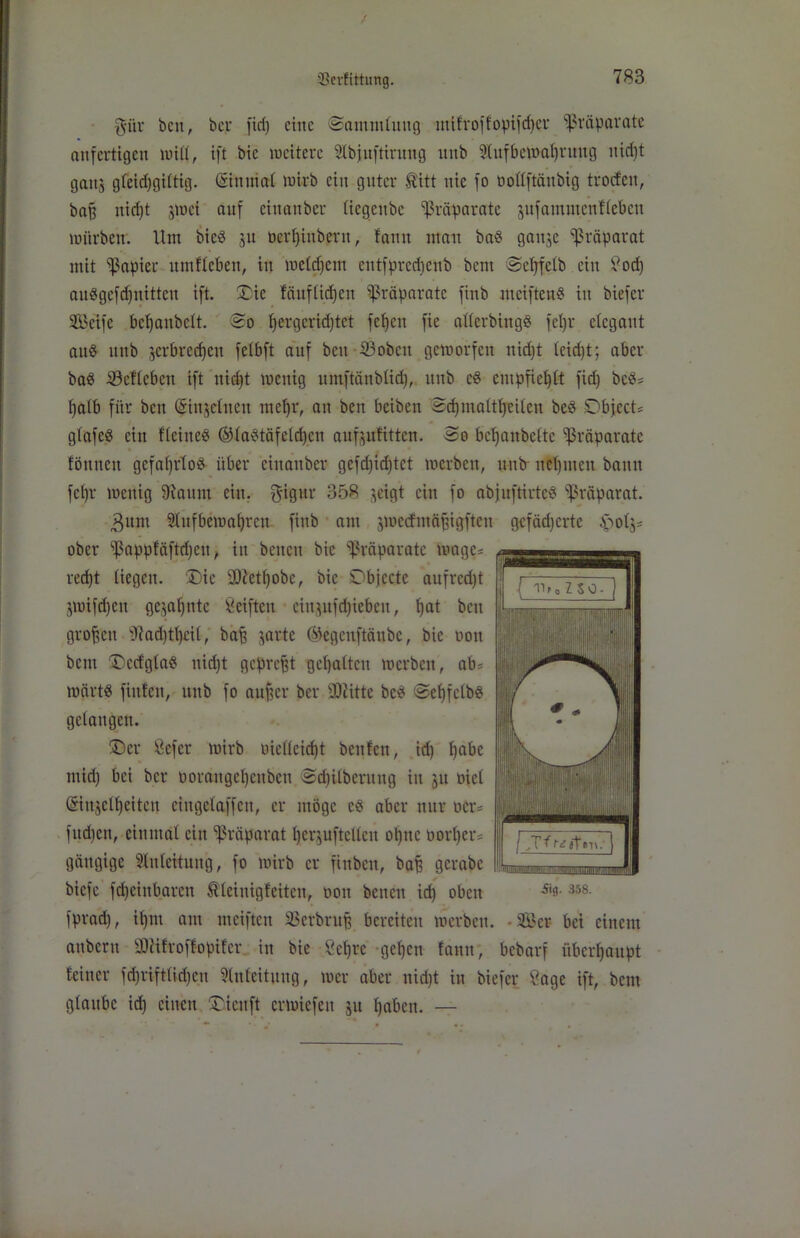 $itr beit, bcr ftd) eine Sammlung mifroffopifdjer Präparate anfertigen null, ift bic weitere Slbjuftiruttg unb 9lufbewaf)ruug itid)t gattj gfeidjgütig. Gstnuial wirb ein guter fö'itt nie fo öoüftänbig troefen, baff nid)t jmei auf einanber Itegeitbe Präparate jufammcnflebcn würben. Um bie« 51t üerfjinbern, fann mau ba« ganje Präparat mit Rapier umfleben, in we(d)em cittfprccbcub bent Scfjfclb ein £od) au«gcfd)nittcu ift. Sic fäufüd)en Präparate finb meiften« in biefer SBcifc bcljaubclt. So fyergcridjtet fetjeu fie allcrbing« feljr elegant au« unb jerbredjen fetbft auf ben 23obctt geworfen nid)t teid)t; aber ba« iöcflebcu ift itid)t wenig umftänblid), unb e« empfiehlt fid) bc«* fyalb für ben (Sinjelitcit meljr, an ben beiben Sdjmaltfjeilen be« Objecte glafe« ein Heine« ®la«täfeld)cti aufjtffitten. So bcf)anbeftc Präparate » föttnen gefafjrto^ über einanber gefd)idjtet werben, unb- neunten bann fct)r wenig 9iattm ein. $igttr 358 jeigt ein fo abjuftirtc« Präparat. 3um 2lttfbemal)rcu finb am jwecfmäfugfteu gefädjertc £ol$* ober ^appfäftdjett, in beiten bie Präparate wage* red)t liegen. Die üDietfyobc, bic Objecte aufrcd)t jwifdjcu gejafynte Seiften citt}ufd)iebeu, l)at ben großen 97ad)tf)£il, bafj jarte Ökgcnftänbc, bic oott bem Sccfgla« uid)t gepreßt gehalten werben, ab* wärt« füllen, unb fo aitfjcr ber SJiitte bc« Sef)fctb« gelangen. Ser ßefer wirb uiellcidjt beulen, id) fyabe mid) bei ber ooraugeljcubcn Sdjitberung in ju oiet (tmtjclfycitcn eingeiaffen, er möge c« aber nur oer* fud)en, einmal ein Präparat IjerjuftcUcu oljttc oorljer* gängige Zuleitung, fo wirb er finben, baf) gcrabc biefe fdjeinbaren Äleinigfeiten, oott betten id) oben fprad), itjnt am mciftcu 33erbruf) bereiten werben. - Ser bet einem attbertt SJäftoffopifer in bie öcljrc gef)en lantt, bebarf überhaupt leittcr fdjrifttidjeu Einleitung f wer aber uid)t in biefer Sage ift, bem gtaubc id) einen Oicttft erwiefett ju Ijabett. —