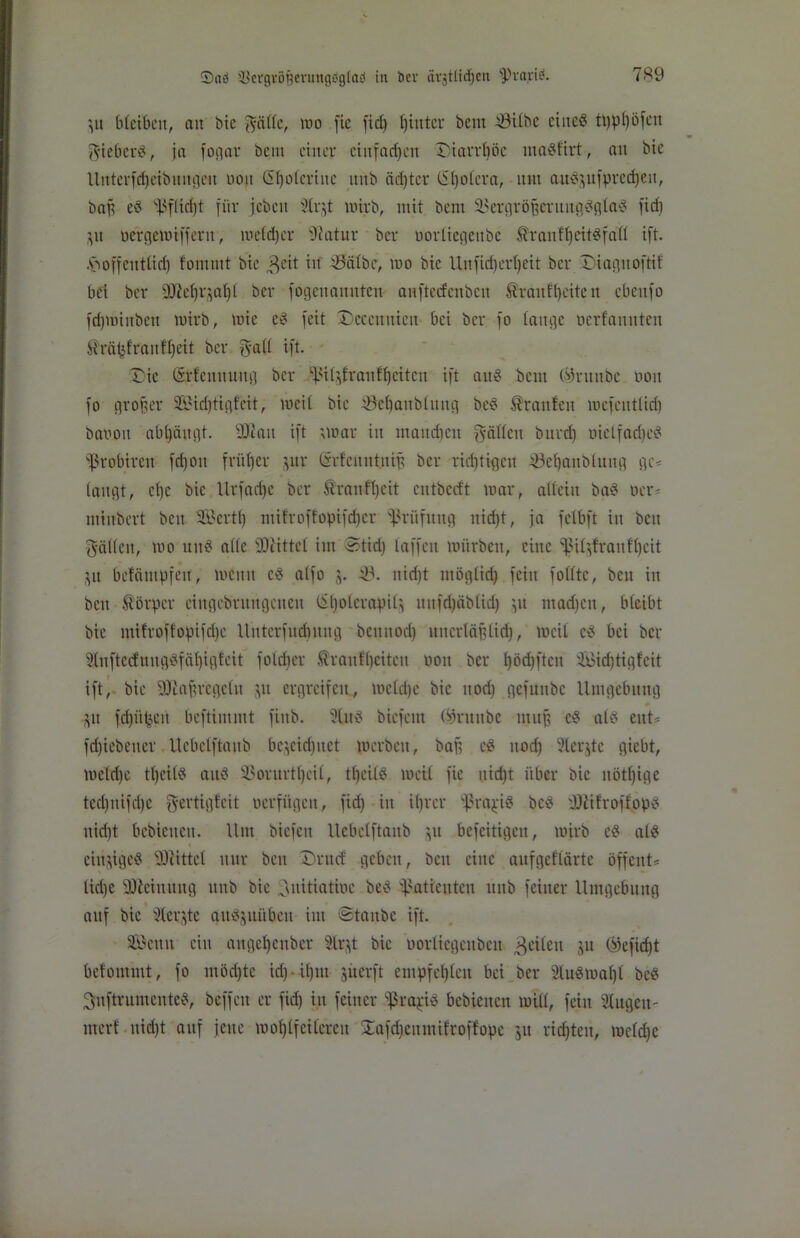 ’,u faCcibcit, au bic ^äfte, mo fie fid) hinter bem Sfitbe eines ti)pl)öfcn $iebcr8, ja fogar bcm einer einfachen Diarrhöe inaSfirt, au bic Uitterfdjeibunnen ooit ß^olcrtnc unb äd)ter C51)oiera, um au8$ufpred)ett, bap e8 ^flidjt für jeben 9lr$t wirb, mit bent SBergröjjertmgSglaS fid) $u oergemiffertt, meid)er Sftatur ber oorüegettbe ^ranffjeitsfafl ift. hoffentlich f'ommt bie $eit in ISälbe, mo bic Unfid)ert)eit ber Diagitoftif bei ber 'D^ci)i^ai)i ber fogenanuten anftedxnbcn Äranfheite it cbcitfo fd)minben mirb, mie e8 feit Deceituicu bei ber fo lange oerfanuten ilräpfranfi)eit ber $a(i ift. £ie ©rfenttuug ber ^i^iraulfjettcn ift au8 bcm (sfruitbc ooit fo großer 3Bid)tigfeit, weil bic iSeljanblitug be8 Traufen mefentlid) baoou abljäugt. 3Kan ift ’,war in maitdicu fällen burd) oielfad)e8 ißrobirett fd)on früher jur (ärfeitntniß ber rid)tigcn töehaublititg ge< taugt, ei)c bic Xlrfad)c ber ®rattff)cit cutberft mar, allein ba8 oer* minbert beit SBertt) mifroffopifdjer Prüfung nid)t, ja felbft in beu fällen, mo un8 alle Mittel im ©tid) taffen mürben, eine fJSiljfraitfheit $tt belätttpfen, memt c8 alfo j. 33. nid)t ntögiid) fein füllte, beit in bett Körper ciitgebntngcueu lil)otcrapit^ itttfd)äb(id) ^it tnad)ctt, bleibt bie mifroffopifdje Unterfudmng beuitod) uncrläjjlid), weil c8 bei ber 2(nftecfuug8fäi)igteit foldtcr Sraitfijeiteit ooit ber l)öd)ftcn üBidjtigfeit ift, bie fOiaprcgeiit pt ergreifen, welche bie ltodi gefüitbc Umgebung p fd)üpeit beftimnit fittb. 3Ut8 biefent (ifrititbe muß c8 atd ent* fdjtebetter Uebclftaitb bc^cid)itet p) erben, baff c8 nnef) 31cr^tc giebt, meid)® ti)eil8 ait8 SSorurtljeil, thcil8 meii fie itidjt über bic uötijige tcd)iiifd)e fyertigteit verfügen, fid) in ü)rcr fßrajüä bc8 i01i!roflop8 nid)t bebicucit. Um biefeu Uebclftaitb p befeitigen, wirb e8 ai8 einzige« -üDlittel nur ben Drucf geben, beit eine aufgeflärtc öffent* üd)e SOleiitung unb bic Initiative be8 Patienten ititb feiner Umgebung auf bic Ülecjte au8jnüben int ©taube ift. Söettit ein augcljcttbcr 3lrjt bic vorliegeitbeit feilen p (ifefiefjt befommt, fo möchte id) iljitt perft empfehlen bei ber SluSwahl bc8 3uftrumcnte8, beffett er fid) in feiner $ra$iä bebieitcn will, fein Singen- inert uid)t auf jette wohlfeileren !Eafd)cnmifroffopc 51t richten, welche