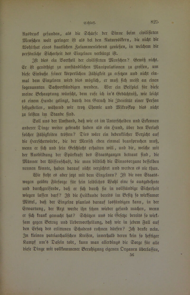 <£d)lu!i. StuSbrucf gefuttben, nt« bie Schärfe ber Sinne beim cimtifirten Sflettfdfen weit geringer ift a(g bei ben fJlatnroötfern, bie nid)t bie Sofjlttjat eine« ftaattidjcn 3ufantmeutebettg genießen, in wetdjem bie perföntidje Sidjerfyeit beg ©injetnen verbürgt ift. 3ft bieg ein 33ortf)eit ber cimtifirten SD^ettfcfjen? ©erniff nid)t. Sr ift genötbjigt 511 umftänbtid)en SDtaniputationen ju greifen, um biefe Sinbuge feiner förpertictjcn f^ätfigfcit 31t eiferen unb nid)t ein* mat bem Sin^elnen wirb bie? mögtid), er muff fid) ineift an einen fogenannten Sadfnerftänbigen weuben. Ser ein iöeifpicl für biefe meine SSef)auptuug wünfdjt, bem rufe id) in’g ©ebädftuijf, wie leidet eg einem £ntubc gelingt, burd) ben ©erucf) bie ^bentität einer fßerfon feftjuftetten, wäljrenb wir trot3 SIfemie unb üDtifroffop bie« nid)t 31t teiftcn im Stanbe finb. Sott un« ber Umftanb, baff wir eg im Unterfdjcibcu unb Srfennen anbcrer ®inge weiter gebracht tjabeit atg ein £unb, über ben 23er(uft fotd)er gätjigfeiten tröfteu? Oicg wäre ein bebenflidjcr 33erjid)t auf bie £errfdjerwitrbe, bie ber Dfcnfd) eben einmal beaufprudjcn muff, wenn er fid) unb fein ©cfcf)lcd)t ermatten witt, unb bie, wctd)c mit ber SUtgbitbiiug ber Spürtraft bc« Staatgganjen betraut finb, bie fJüiftuuer ber Siffenfdfaft, bie man bitbtid) bie Sittnegorgane beffelbeu neunen tonnte, fjabett barauf nid)t oerjid)tet unb werben cg nie tl)un. Sie ftet)t cg aber jefct mit bem Sinjelnen? 3ft bie 001t Staatg* wegen geübte gürforge für fein leiblidjeg Sotjl eine fo auggebetjnte unb burdjgreifenbe, baff er fid) burd) fie in uottftäubigc Sid)ert)eit wiegen taffen barf? 3ft bie £eilfuitbe bereitg im ©cfitj fo wirtfamer bittet, baff ber Siujetne ptantog barauf togfünbigen faitn, in ber Erwartung, ber Strjt werbe it)n fdjott wieber gcfitttb machen, wenn er fid) tränt gern ad) t tjat ? Sd)üf3cit uug bie ©efe^c bereitg fo wirf* fant gegen ^Betrug ttub Ucbcrnorttjcitung, baff wir in jebent g-aü auf bett Srfafc beg erlittenen Sdjabcttg regnen bitrfen ? 3dj beute nein. 3n fteiueu patriardt)aUfdien Greifen, innerhalb bereit fein fo heftiger $ampf ttm’g ÜDafein tobt, tarnt mau atterbiugg bie Sorge für alte biefe SDittge mit oottfommener Söentfjiguitg eigenen Organen überlaffeit, 56