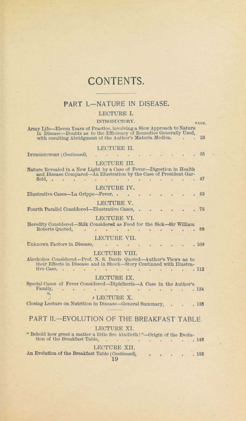 CONTENTS PART I.—NATURE IN DISEASE. LECTURE I. INTRODUCTORY. PAGE Army Life—Eleven Years of Practice, involving a Slow Approach to Nature in Disease—Doubts as to the Efficiency of Remedies Generally Used, with resulting Abridgment of the Author’s Materia Medica, . . 23 LECTURE II. Introductory (Continued), 35 LECTURE III. Nature Revealed in a New Light by a Case of Fever—Digestion in Health and Disease Compared—An Illustration by the Case of President Gar- field, 47 LECTURE IV. Illustrative Cases—La Grippe—Fever, 63 LECTURE V. Fourth Parallel Considered—Illustrative Cases, 75 LECTURE VI. Heredity Considered—Milk Considered as Food for the Sick—Sir William Roberts Quoted, 89 LECTURE VII. Unknown Factors in Disease, 100 LECTURE VIII. Alcoholics Considered—Prof. N. S. Davis Quoted—Author’s Views as to their Effects in Disease and in Shock—Story Continued with Illustra- tive Case, 112 LECTURE IX. Special Cases of Fever Considered—Diphtheria—A Case in the Author’s Family, 124 J ,» LECTURE X. Closing Lecture on Nutrition in Disease—General Summary, . . . 135 PART II— EVOLUTION OF THE BREAKFAST TABLE LECTURE XI. “ Behold how great a matter a little fire kindleth! ’’—Origin of the Evolu- tion of the Breakfast Table, 143 LECTURE XII. An Evolution of the Breakfast Table (Continued), 153