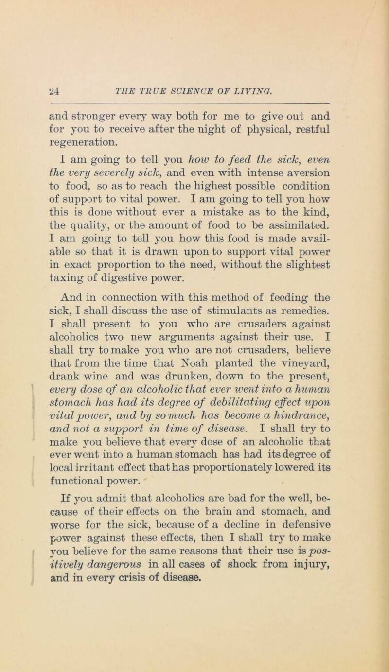 and stronger every way both for me to give out and for you to receive after the night of physical, restful regeneration. I am going to tell you how to feed the sick, even the very severely sick, and even with intense aversion to food, so as to reach the highest possible condition of support to vital power. I am going to tell you how this is done without ever a mistake as to the kind, the quality, or the amount of food to be assimilated. I am going to tell you how this food is made avail- able so that it is drawn upon to support vital power in exact proportion to the need, without the slightest taxing of digestive power. And in connection with this method of feeding the sick, I shall discuss the use of stimulants as remedies. I shall present to you who are crusaders against alcoholics two new arguments against their use. I shall try to make you who are not crusaders, believe that from the time that Noah planted the vineyard, drank wine and was drunken, down to the present, every dose of an alcoholic that ever went into a human stomach has had its degree of debilitating effect upon vital power, and by so much has become a hindrance, and not a support in time of disease. I shall try to make you believe that every dose of an alcoholic that ever went into a human stomach has had its degree of local irritant effect that has proportionately lowered its functional power.' If you admit that alcoholics are bad for the well, be- cause of their effects on the brain and stomach, and worse for the sick, because of a decline in defensive power against these effects, then I shall try to make you believe for the same reasons that their use is pos- itively dangerous in all cases of shock from injury, and in every crisis of disease.