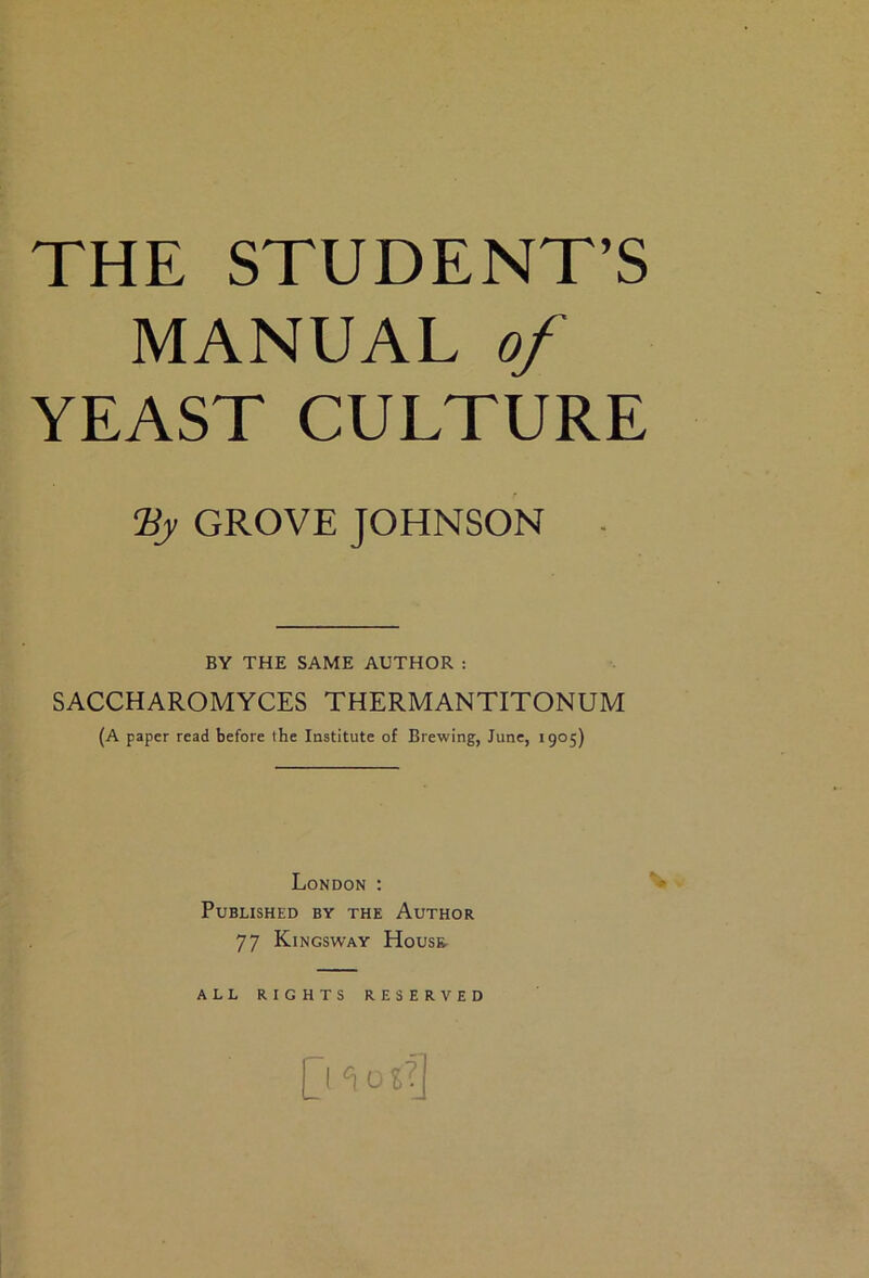 THE STUDENT’S MANUAL of YEAST CULTURE Hy GROVE JOHNSON - BY THE SAME AUTHOR : SACCHAROMYCES THERMANTITONUM (A paper read before the Institute of Brewing, June, 1905) London : > Published by the Author 77 Kingsway House. ALL RIGHTS RESERVED