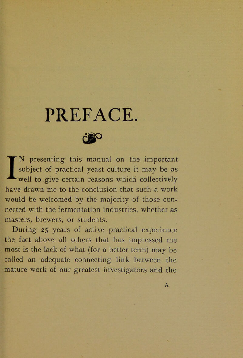 PREFACE. (§p IN presenting this manual on the important subject of practical yeast culture it may be as well to .give certain reasons which collectively have drawn me to the conclusion that such a work would be welcomed by the majority of those con- nected with the fermentation industries, whether as masters, brewers, or students. During 25 years of active practical experience the fact above all others that has impressed me most is the lack of what (for a better term) may be called an adequate connecting link between the mature work of our greatest investigators and the A