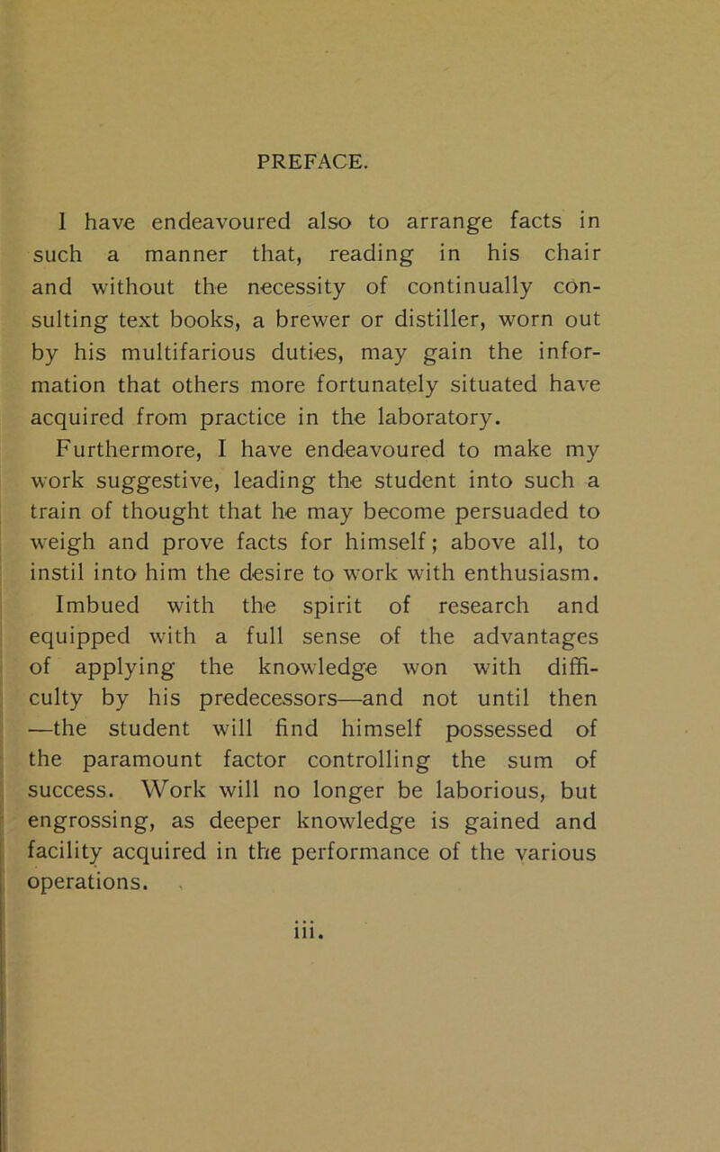 1 have endeavoured also to arrange facts in such a manner that, reading in his chair and without the necessity of continually con- sulting text books, a brewer or distiller, worn out by his multifarious duties, may gain the infor- mation that others more fortunately situated have acquired from practice in the laboratory. Furthermore, I have endeavoured to make my work suggestive, leading the student into such a train of thought that he may become persuaded to weigh and prove facts for himself; above all, to instil into him the desire to work with enthusiasm. Imbued with the spirit of research and equipped with a full sense of the advantages of applying the knowledge won with diffi- culty by his predecessors—and not until then —the student will find himself possessed of the paramount factor controlling the sum of success. Work will no longer be laborious, but engrossing, as deeper knowledge is gained and facility acquired in the performance of the various operations.