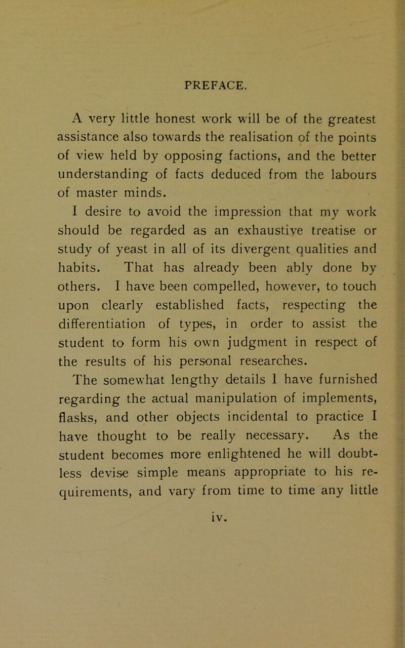 A very little honest work will be of the greatest assistance also towards the realisation of the points of view held by opposing factions, and the better understanding of facts deduced from the labours of master minds. I desire to avoid the impression that my work should be regarded as an exhaustive treatise or study of yeast in all of its divergent qualities and habits. That has already been ably done by others. I have been compelled, however, to touch upon clearly established facts, respecting the differentiation of types, in order to assist the student to form his own judgment in respect of the results of his personal researches. The somewhat lengthy details 1 have furnished regarding the actual manipulation of implements, flasks, and other objects incidental to practice I have thought to be really necessary. As the student becomes more enlightened he will doubt- less devise simple means appropriate to his re- quirements, and vary from time to time any little