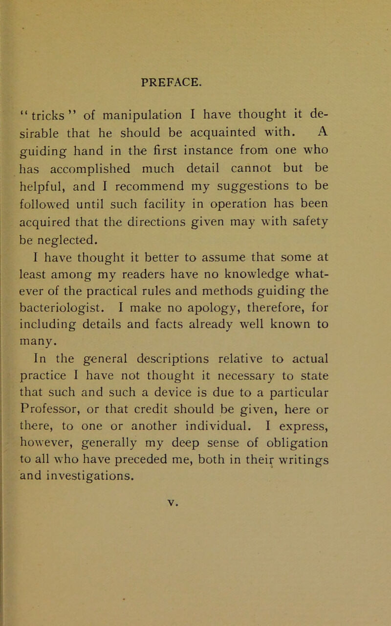 “tricks” of manipulation I have thought it de- sirable that he should be acquainted with. A guiding hand in the first instance from one who has accomplished much detail cannot but be helpful, and I recommend my suggestions to be followed until such facility in operation has been acquired that the directions given may with safety be neglected. I have thought it better to assume that some at least among my readers have no knowledge what- ever of the practical rules and methods guiding the bacteriologist. I make no apology, therefore, for including details and facts already well known to many. In the general descriptions relative to actual practice 1 have not thought it necessary to state that such and such a device is due to a particular Professor, or that credit should be given, here or there, to one or another individual. I express, however, generally my deep sense of obligation to all who have preceded me, both in thei^ writings and investigations.