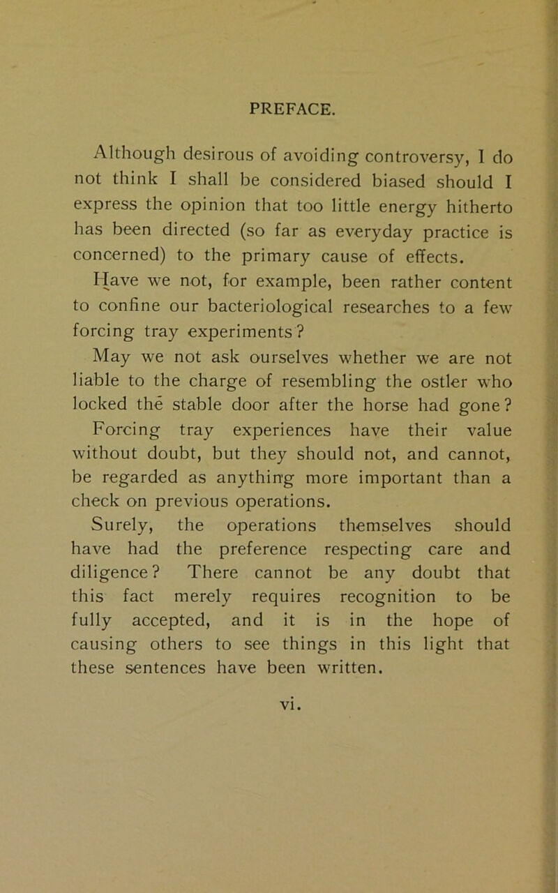 Although desirous of avoiding controversy, 1 do not think I shall be considered biased should I express the opinion that too little energy hitherto has been directed (so far as everyday practice is concerned) to the primary cause of effects. hlave we not, for example, been rather content to confine our bacteriological researches to a few forcing tray experiments ? May we not ask ourselves whether we are not liable to the charge of resembling the ostler who locked the stable door after the horse had gone? Forcing tray experiences have their value without doubt, but they should not, and cannot, be regarded as anything more important than a check on previous operations. Surely, the operations themselves should have had the preference respecting care and diligence? There cannot be any doubt that this fact merely requires recognition to be fully accepted, and it is in the hope of causing others to see things in this light that these sentences have been written.