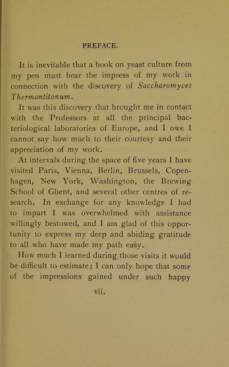 It is inevitable that a book on yeast culture from my pen must bear the impress of my work in connection with the discovery of Saccharomyces Thermantitomim. It was this discovery that brought me in contact with the Professors at all the principal bac- teriological laboratories of Europe, and I owe I cannot say how much to their courtesy and their appreciation of my work. At intervals during the space of five years I have visited Paris, Vienna, Berlin, Brussels, Copen- hagen, New York, Washington, the Brewing School of Ghent, and several other centres of re- search. In exchange for any knowledge I had to impart I was overwhelmed with assistance willingly bestowed, and I am glad of this oppor- tunity to express my deep and abiding gratitude to all who have made my path easy. How much I learned during those visits it would be difficult to estimate; I can only hope that some of the impressions gained under such happy