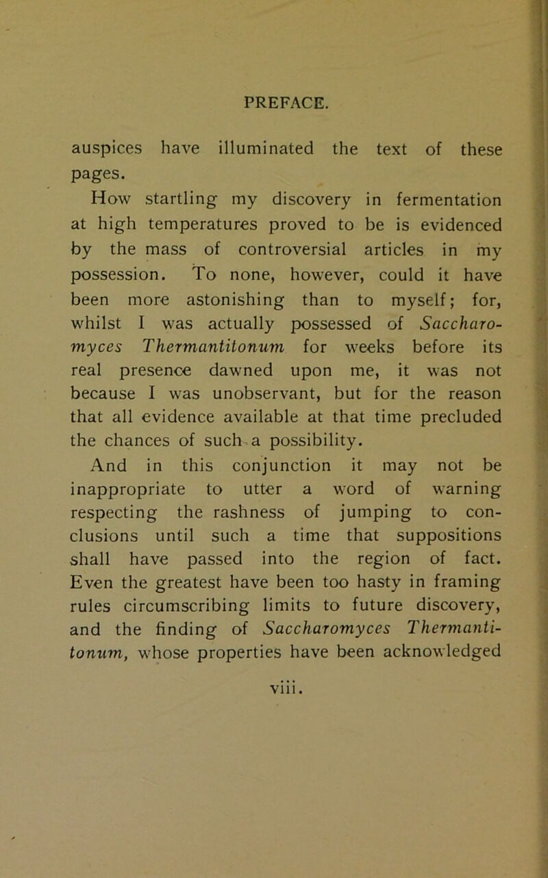 auspices have illuminated the text of these pages. How startling my discovery in fermentation at high temperatures proved to be is evidenced by the mass of controversial articles in my possession. To none, however, could it have been more astonishing than to myself; for, whilst I was actually possessed of Saccharo- myces Thermantitonum for weeks before its real presence dawned upon me, it was not because I was unobservant, but for the reason that all evidence available at that time precluded the chances of such a possibility. And in this conjunction it may not be inappropriate to utter a word of warning respecting the rashness of jumping to con- clusions until such a time that suppositions shall have passed into the region of fact. Even the greatest have been too hasty in framing rules circumscribing limits to future discovery, and the finding of Saccharomyces Thermanti- tonum, whose properties have been acknowledged