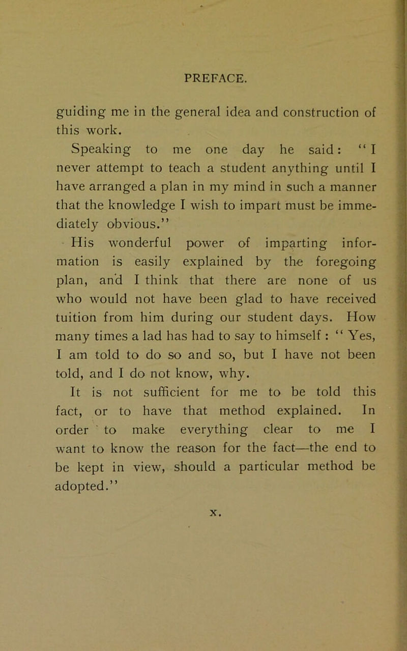 guiding me in the general idea and construction of this work. Speaking to me one day he said: “I never attempt to teach a student anything until I have arranged a plan in my mind in such a manner that the knowledge I wish to impart must be imme- diately obvious.” His wonderful power of imparting infor- mation is easily explained by the foregoing plan, and I think that there are none of us who would not have been glad to have received tuition from him during our student days. How many times a lad has had to say to himself: “Yes, I am told to do so and so, but I have not been told, and I do not know, why. It is not sufficient for me to be told this fact, or to have that method explained. In order ' to make everything clear to me I want to know the reason for the fact—the end to be kept in view, should a particular method be adopted.”