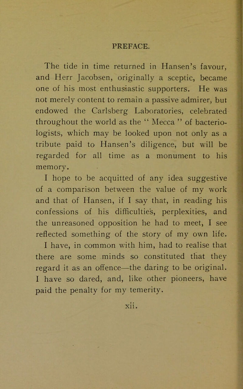 The tide in time returned in Hansen’s favour, and Herr Jacobsen, originally a sceptic, became one of his most enthusiastic supporters. He was not merely content to remain a passive admirer, but endowed the Carlsberg Laboratories, celebrated throughout the world as the “ Mecca ” of bacterio- logists, which may be looked upon not only as a tribute paid to Hansen’s diligence, but will be regarded for all time as a monument to his memory. I hope to be acquitted of any idea suggestive of a comparison between the value of my work and that of Hansen, if I say that, in reading his confessions of his difficulties, perplexities, and the unreasoned opposition he had to meet, I see reflected something of the story of my own life. I have, in common with him, had to realise that there are some minds so constituted that they regard it as an offence—the daring to be original. I have so dared, and, like other pioneers, have paid the penalty for my temerity. -■