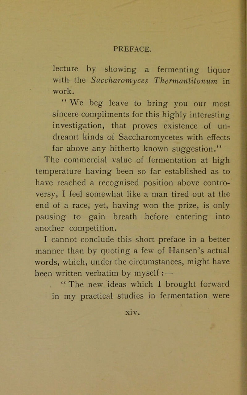 lecture by showing a fermenting liquor with the Saccharomyces Thermantiionum in work. “ We beg leave to bring you our most sincere compliments for this highly interesting investigation, that proves existence of un- dreamt kinds of Saccharomycetes with effects far above any hitherto known suggestion.” The commercial value of fermentation at high temperature having been so far established as to have reached a recognised position above contro- versy, I feel somewhat like a man tired out at the end of a race, yet, having won the prize, is only pausing to gain breath before entering into another competition. I cannot conclude this short preface in a better manner than by quoting a few of Hansen’s actual words, which, under the circumstances, might have been written verbatim by myself: — “The new ideas which I brought forward in my practical studies in fermentation were