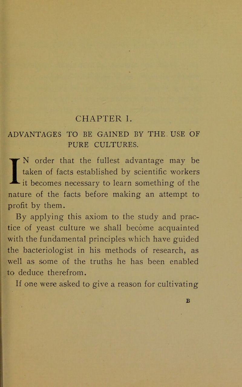 ADVANTAGES TO BE GAINED BY THE USE OF PURE CULTURES. IN order that the fullest advantage may be taken of facts established by scientific workers it becomes necessary to learn something of the nature of the facts before making an attempt to profit by them. By applying this axiom to the study and prac- tice of yeast culture we shall become acquainted with the fundamental principles which have guided the bacteriologist in his methods of research, as well as some of the truths he has been enabled to deduce therefrom. If one were asked to give a reason for cultivating B