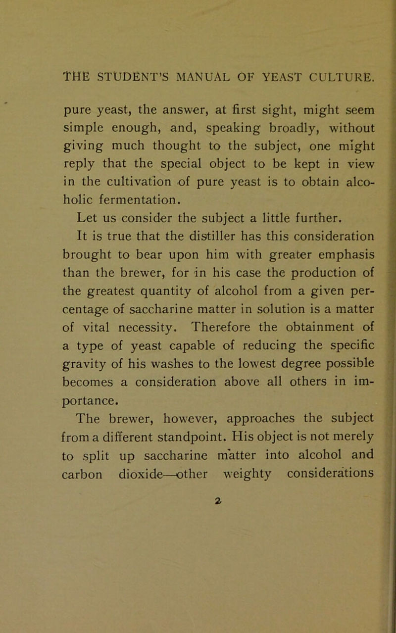 pure yeast, the answer, at first sight, might seem simple enough, and, speaking broadly, without giving much thought to the subject, one might reply that the special object to be kept in view in the cultivation of pure yeast is to obtain alco- holic fermentation. Let us consider the subject a little further. It is true that the distiller has this consideration brought to bear upon him with greater emphasis than the brewer, for in his case the production of the greatest quantity of alcohol from a given per- centage of saccharine matter in solution is a matter of vital necessity. Therefore the obtainment of a type of yeast capable of reducing the specific gravity of his washes to the lowest degree possible becomes a consideration above all others in im- portance. The brewer, however, approaches the subject from a different standpoint. His object is not merely to .split up saccharine matter into alcohol and carbon dioxide—other weighty considerations 2-