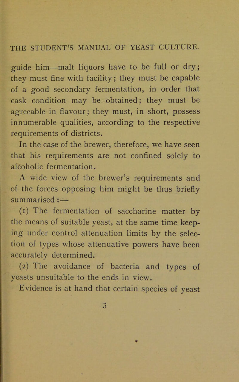 guide him—malt liquors have to be full or dry; they must fine with facility; they must be capable of a good secondary fermentation, in order that cask condition may be obtained; they must be agreeable in flavour; they must, in short, possess innumerable qualities, according to the respective requirements of districts. In the case of the brewer, therefore, we have seen that his requirements are not confined solely to alcoholic fermentation. A wide view of the brewer’s requirements and of the forces opposing him might be thus briefly summarised: — (1) The fermentation of saccharine matter by the means of suitable yeast, at the same time keep- ing under control attenuation limits by the selec- tion of types whose attenuative powers have been accurately determined. (2) The avoidance of bacteria and types of yeasts unsuitable to the ends in view. Evidence is at hand that certain species of yeast