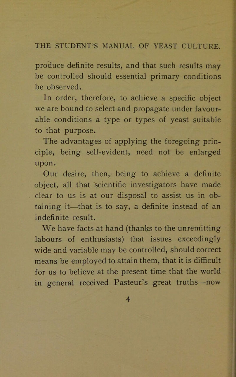 produce definite results, and that such results may- be controlled should essential primary conditions be observed. In order, therefore, to achieve a specific object we are bound to select and propagate under favour- able conditions a type or types of yeast suitable to that purpose. The advantages of applying the foregoing prin- ciple, being self-evident, need not be enlarged upon. Our desire, then, being to achieve a definite object, all that scientific investigators have made clear to us is at our disposal to assist us in ob- taining it—that is to say, a definite instead of an indefinite result. We have facts at hand (thanks to the unremitting labours of enthusiasts) that issues exceedingly wide and variable may be controlled, should correct means be employed to attain them, that it is difficult for us to believe at the present time that the world in general received Pasteur-’s great truths—now