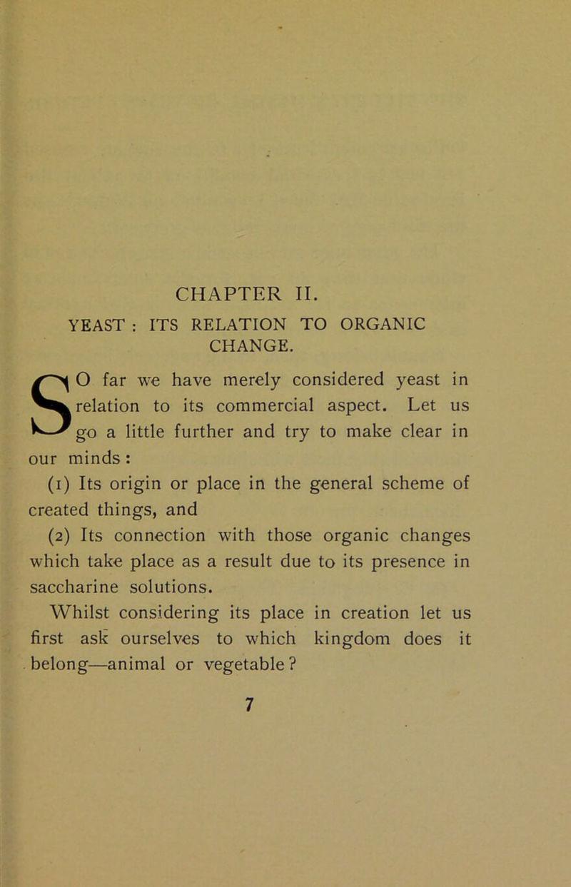 YEAST : ITS RELATION TO ORGANIC CHANGE. SO far we have merely considered yeast in relation to its commercial aspect. Let us go a little further and try to make clear in our minds: (i) Its origin or place in the general scheme of created things, and (2) Its connection with those organic changes which take place as a result due to its presence in saccharine solutions. Whilst considering its place in creation let us first ask ourselves to which kingdom does it belong—animal or vegetable?