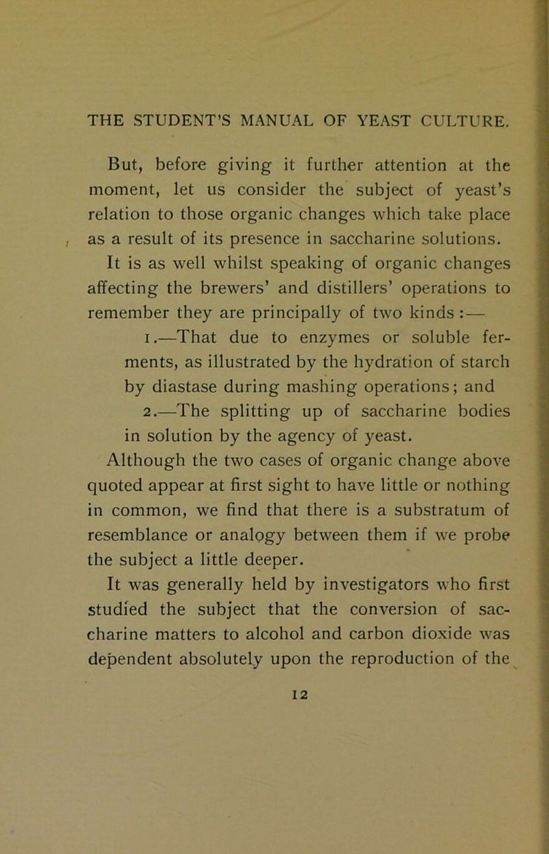 But, before giving it further attention at the moment, let us consider the subject of yeast’s relation to those organic changes which take place , as a result of its presence in saccharine solutions. It is as well whilst speaking of organic changes affecting the brewers’ and distillers’ operations to remember they are principally of two kinds : — 1. —That due to enzymes or soluble fer- ments, as illustrated by the hydration of starch by diastase during mashing operations; and 2. —The splitting up of saccharine bodies in solution by the agency of yeast. Although the two cases of organic change above quoted appear at first sight to have little or nothing in common, we find that there is a substratum of resemblance or analogy between them if we probe the subject a little deeper. It was generally held by investigators who first studied the subject that the conversion of sac- charine matters to alcohol and carbon dioxide was dependent absolutely upon the reproduction of the