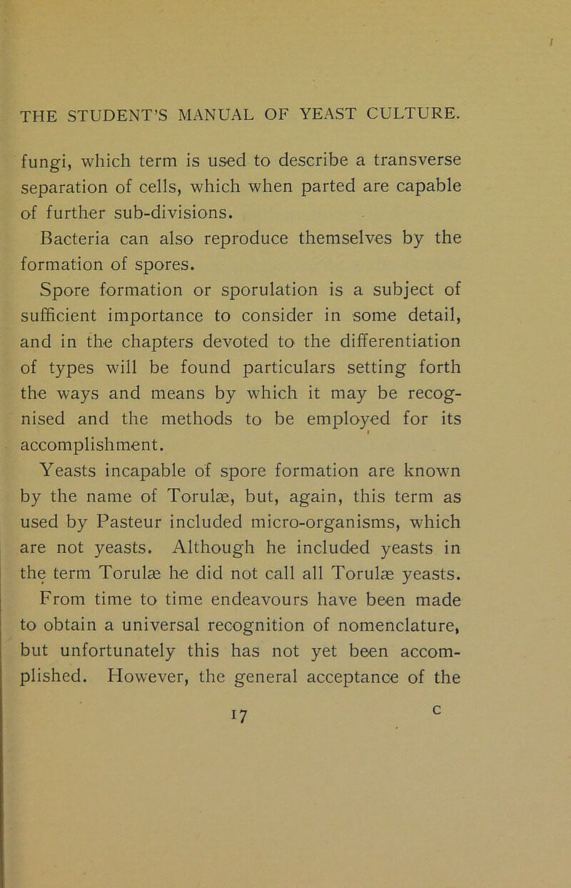 fungi, which term is used to describe a transverse separation of cells, which when parted are capable of further sub-divisions. Bacteria can also reproduce themselves by the formation of spores. Spore formation or sporulation is a subject of sufficient importance to consider in some detail, and in the chapters devoted to the differentiation of types will be found particulars setting forth the ways and means by which it may be recog- nised and the methods to be employed for its i accomplishment. Yeasts incapable of spore formation are knowm by the name of Torulre, but, again, this term as used by Pasteur included micro-organisms, which are not yeasts. Although he included yeasts in the term Torulas he did not call all Torulas yeasts. From time to time endeavours have been made to obtain a universal recognition of nomenclature, but unfortunately this has not yet been accom- plished. However, the general acceptance of the c