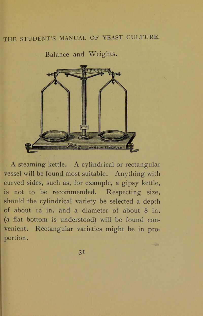 Balance and Weights. A steaming kettle. A cylindrical or rectangular vessel will be found most suitable. Anything with curved sides, such as, for example, a gipsy kettle, is not to be recommended. Respecting size, should the cylindrical variety be selected a depth of about 12 in. and a diameter of about 8 in. (a flat bottom is understood) will be found con- venient. Rectangular varieties might be in pro- portion.