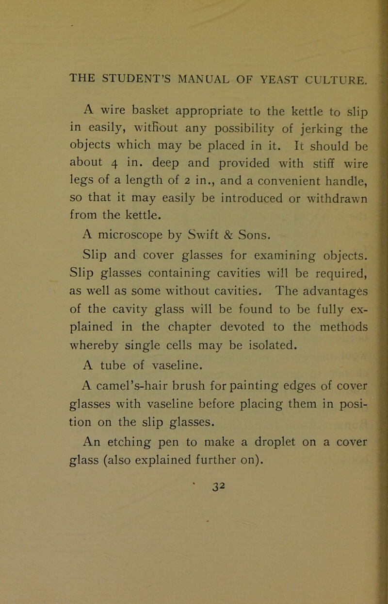 A wire basket appropriate to the kettle to slip in easily, witHout any possibility of jerking the objects which may be placed in it. It should be about 4 in. deep and provided with stiff wire legs of a length of 2 in., and a convenient handle, so that it may easily be introduced or withdrawn from the kettle. A microscope by Swift & Sons. Slip and cover glasses for examining objects. Slip glasses containing cavities will be required, as well as some without cavities. The advantages of the cavity glass will be found to be fully ex- plained in the chapter devoted to the methods whereby single cells may be isolated. A tube of vaseline. A camel’s-hair brush for painting edges of cover glasses with vaseline before placing them in posi- tion on the slip glasses. An etching pen to make a droplet on a cover glass (also explained further on).