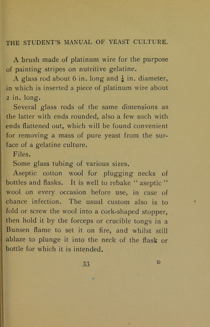 A brush made of platinum wire for the purpose of painting stripes on nutritive gelatine. A glass rod about 6 in. long and | in. diameter, in which is inserted a piece of platinum wire about 2 in. long. Several glass rods of the same dimensions as the latter with ends rounded, also a few such with ends flattened out, which will be found convenient for removing a mass of pure yeast from the sur- face of a gelatine culture. Files. Some glass tubing of various sizes. Aseptic cotton wool for plugging necks of bottles and flasks. It is well to rebake “ aseptic ” wool on every occasion before use, in case of chance infection. The usual custom also is to fold or screw the wool into a cork-shaped stopper, then hold it by the forceps or crucible tongs in a Bunsen flame to set it on fire, and whilst still ablaze to plunge it into the neck of the flask or bottle for which it is intended. D