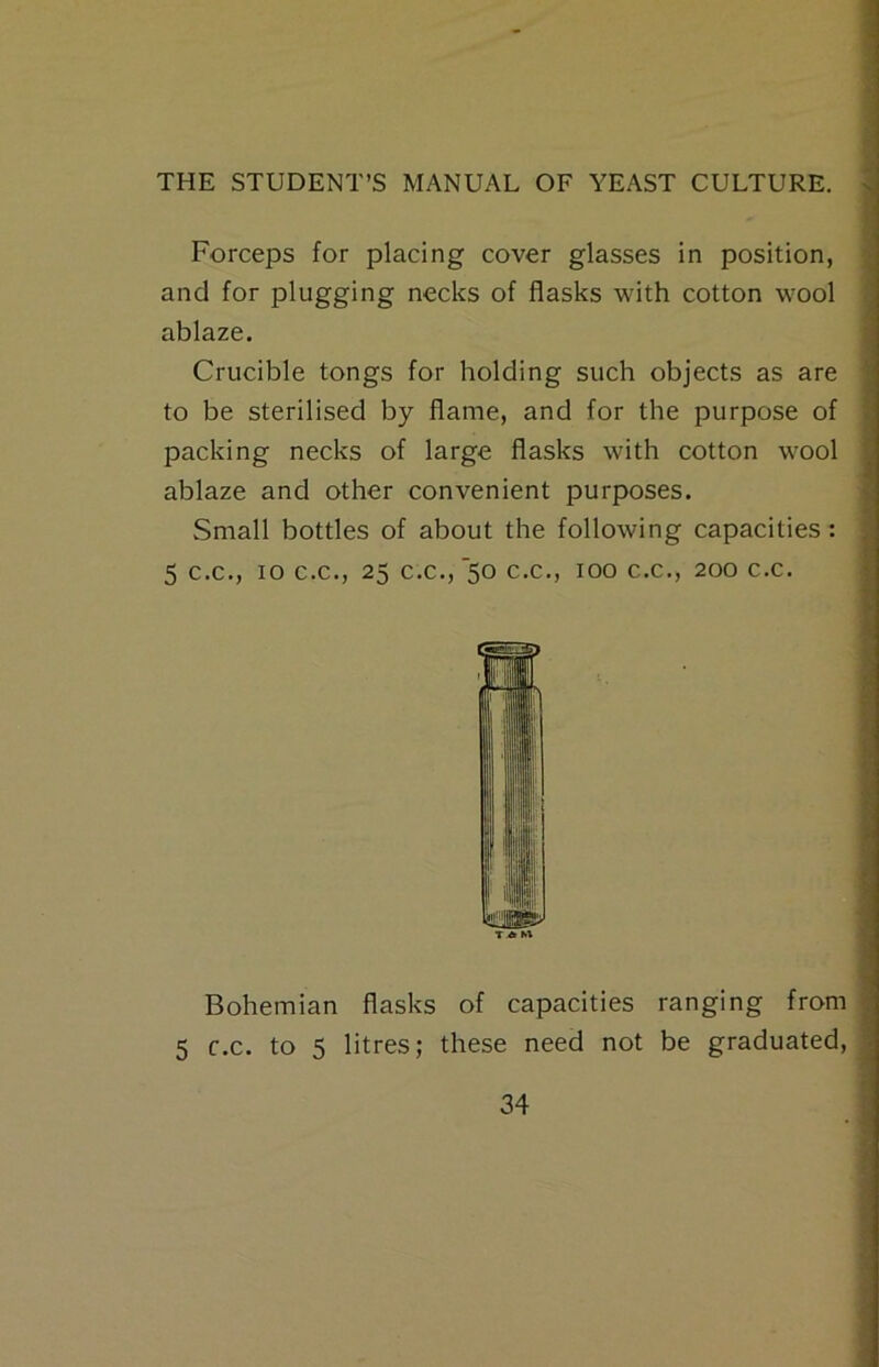 Forceps for placing cover glasses in position, and for plugging necks of flasks with cotton wool ablaze. Crucible tongs for holding such objects as are to be sterilised by flame, and for the purpose of packing necks of large flasks with cotton wool ablaze and other convenient purposes. Small bottles of about the following capacities: 5 C.C., 10 C.C., 25 c.c.,’50 C.C., 100 C.C., 200 c.c. TAM Bohemian flasks of capacities ranging from 5 c.c. to 5 litres; these need not be graduated.