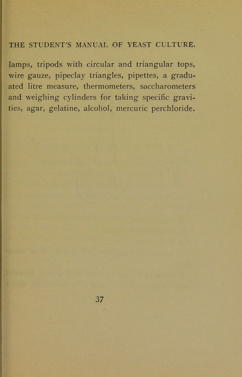 lamps, tripods with circular and triangular tops, wire gauze, pipeclay triangles, pipettes, a gradu- ated litre measure, thermometers, saccharometers and weighing cylinders for taking specific gravi- ties, agar, gelatine, alcohol, mercuric perchloride.