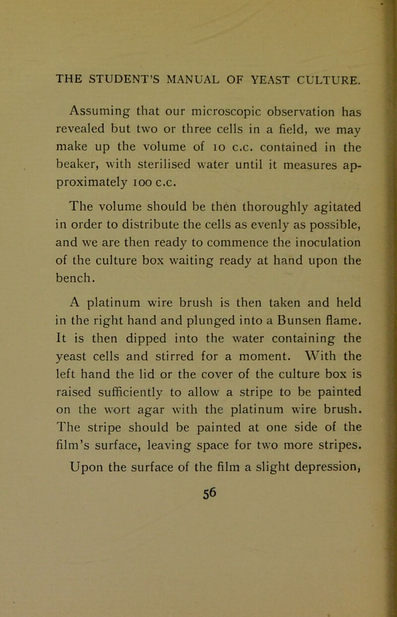 Assuming that our microscopic observation has revealed but two or three cells in a field, we may make up the volume of lo c.c. contained in the beaker, with sterilised water until it measures ap- proximately 100 c.c. The volume should be then thoroughly agitated in order to distribute the cells as evenly as possible, and we are then ready to commence the inoculation of the culture box waiting ready at hand upon the bench. A platinum wire brush is then taken and held in the right hand and plunged into a Bunsen flame. It is then dipped into the water containing the yeast cells and stirred for a moment. With the left hand the lid or the cover of the culture box is raised sufficiently to allow a stripe to be painted on the wort agar with the platinum wire brush. The stripe should be painted at one side of the film’s surface, leaving space for two more stripes. Upon the surface of the film a slight depression,