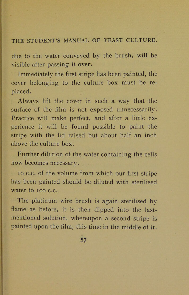 due to the water conveyed by the brush, will be visible after passing it overv Immediately the first stripe has been painted, the cover belonging to the culture box must be re- placed. Always lift the cover in such a way that the surface of the film is not exposed unnecessarily. Practice will make perfect, and after a little ex- perience it will be found possible to paint the stripe with the lid raised but about half an inch above the culture box. Further dilution of the water containing the cells now becomes necessary. lo c.c. of the volume from which our first stripe has been painted should be diluted with sterilised w'ater to loo c.c. The platinum wire brush is again sterilised by flame as before, it is then dipped into the last- mentioned solution, whereupon a second stripe is painted upon the film, this time in the middle of it.