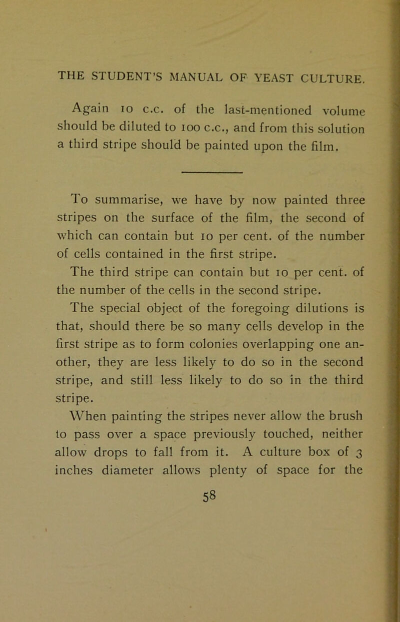 Again lo c.c. of the last-mentioned volume should be diluted to loo c.c., and from this solution a third stripe should be painted upon the film. To summarise, we have by now painted three stripes on the surface of the film, the second of which can contain but lo per cent, of the number of cells contained in the first stripe. The third stripe can contain but lo per cent, of the number of the cells in the second stripe. The special object of the foregoing dilutions is that, should there be so many cells develop in the first stripe as to form colonies overlapping one an- other, they are less likely to do so in the second stripe, and still less likely to do so in the third stripe. When painting the stripes never allow the brush to pass over a space previously touched, neither allow drops to fall from it. A culture box of 3 inches diameter allows plenty of space for the