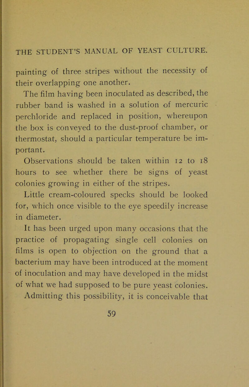 painting of three stripes without the necessity of their overlapping one another. The film having been inoculated as described, the rubber band is washed in a solution of mercuric perchloride and replaced in position, whereupon the box is conveyed to the dust-proof chamber, or thermostat, should a particular temperature be im- portant. Observations should be taken within 12 to 18 hours to see whether there be signs of yeast colonies growing in either of the stripes. Little cream-coloured specks should be looked for, which once visible to the eye speedily increase in diameter. It has been urged upon many occasions that the practice of propagating single cell colonies on films is open to objection on the ground that a bacterium may have been introduced at the moment of inoculation and may have developed in the midst of what we had supposed to be pure yeast colonies. Admitting this possibility, it is conceivable that