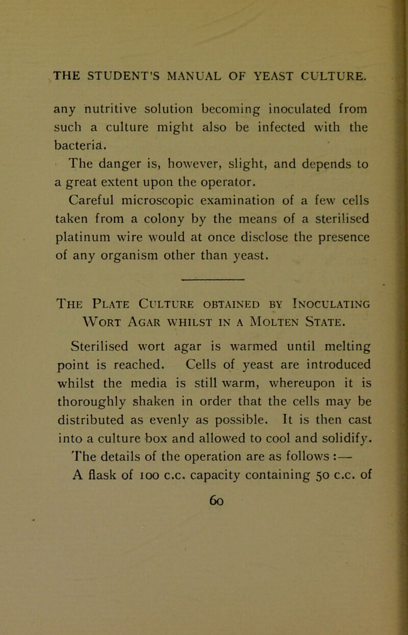 any nutritive solution becoming inoculated from such a culture might also be infected with the bacteria. The danger is, however, slight, and depends to a great extent upon the operator. Careful microscopic examination of a few cells taken from a colony by the means of a sterilised platinum wire would at once disclose the presence of any organism other than yeast. The Plate Culture obtained by Inoculating Wort Agar whilst in a Molten St.ate. Sterilised wort agar is warmed until melting point is reached. Cells of yeast are introduced whilst the media is still warm, whereupon it is thoroughly shaken in order that the cells may be distributed as evenly as possible. It is then cast into a culture box and allowed to cool and solidify. The details of the operation are as follows :—■ A flask of 100 c.c. capacity containing 50 c.c. of